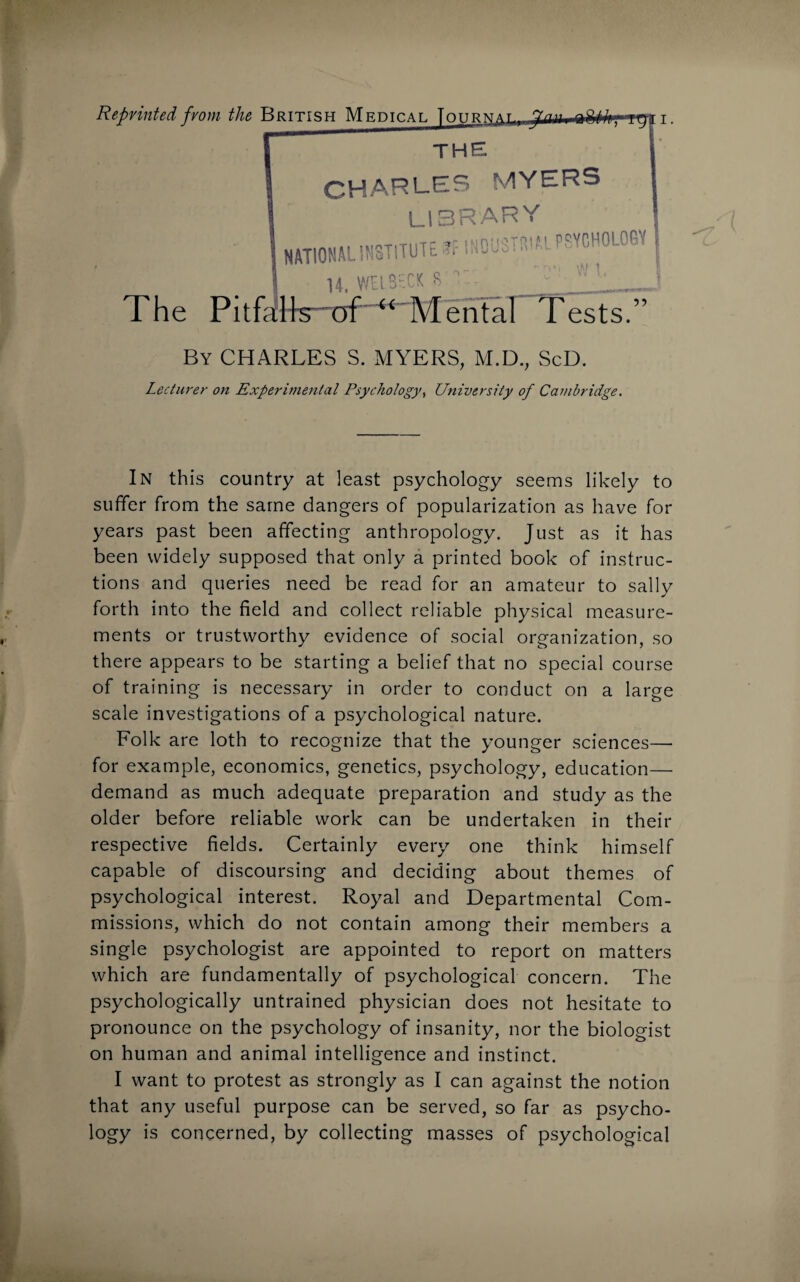 THE CHARLES MYERS library The Pitfalls of “ Mental Tests.” By CHARLES S. MYERS, M.D., ScD. Lecturer on Experimental Psychology, University of Cambridge. In this country at least psychology seems likely to suffer from the same dangers of popularization as have for years past been affecting anthropology. Just as it has been widely supposed that only a printed book of instruc¬ tions and queries need be read for an amateur to sally forth into the field and collect reliable physical measure¬ ments or trustworthy evidence of social organization, so there appears to be starting a belief that no special course of training is necessary in order to conduct on a large scale investigations of a psychological nature. Folk are loth to recognize that the younger sciences— for example, economics, genetics, psychology, education— demand as much adequate preparation and study as the older before reliable work can be undertaken in their respective fields. Certainly every one think himself capable of discoursing and deciding about themes of psychological interest. Royal and Departmental Com¬ missions, which do not contain among their members a single psychologist are appointed to report on matters which are fundamentally of psychological concern. The psychologically untrained physician does not hesitate to pronounce on the psychology of insanity, nor the biologist on human and animal intelligence and instinct. I want to protest as strongly as I can against the notion that any useful purpose can be served, so far as psycho¬ logy is concerned, by collecting masses of psychological