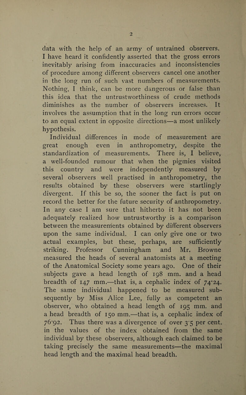 data with the help of an army of untrained observers. I have heard it confidently asserted that the gross errors inevitably arising from inaccuracies and inconsistencies of procedure among different observers cancel one another in the long run of such vast numbers of measurements. Nothing, I think, can be more dangerous or false than this idea that the untrustworthiness of crude methods diminishes as the number of observers increases. It involves the assumption that in the long run errors occur to an equal extent in opposite directions—a most unlikely hypothesis. Individual differences in mode of measurement are great enough even in anthropometry, despite the standardization of measurements. There is, I believe, a well-founded rumour that when the pigmies visited this country and were independently measured by several observers well practised in anthropometry, the results obtained by these observers were startlingly divergent. If this be so, the sooner the fact is put on record the better for the future security of anthropometry. In any case I am sure that hitherto it has not been adequately realized how untrustworthy is a comparison between the measurements obtained by different observers upon the same individual. I can only give one or two actual examples, but these, perhaps, are sufficiently striking. Professor Cunningham and Mr. Browne measured the heads of several anatomists at a meeting of the Anatomical Society some years ago. One of their subjects gave a head length of 198 mm. and a head breadth of 147 mm.—that is, a cephalic index of 74*24. The same individual happened to be measured sub¬ sequently by Miss Alice Lee, fully as competent an observer, who obtained a head length of 195 mm. and a head breadth of 150 mm.—that is, a cephalic index of 76*92. Thus there was a divergence of over 3*5 per cent, in the values of the index obtained from the same individual by these observers, although each claimed to be taking precisely the same measurements—the maximal head length and the maximal head breadth.