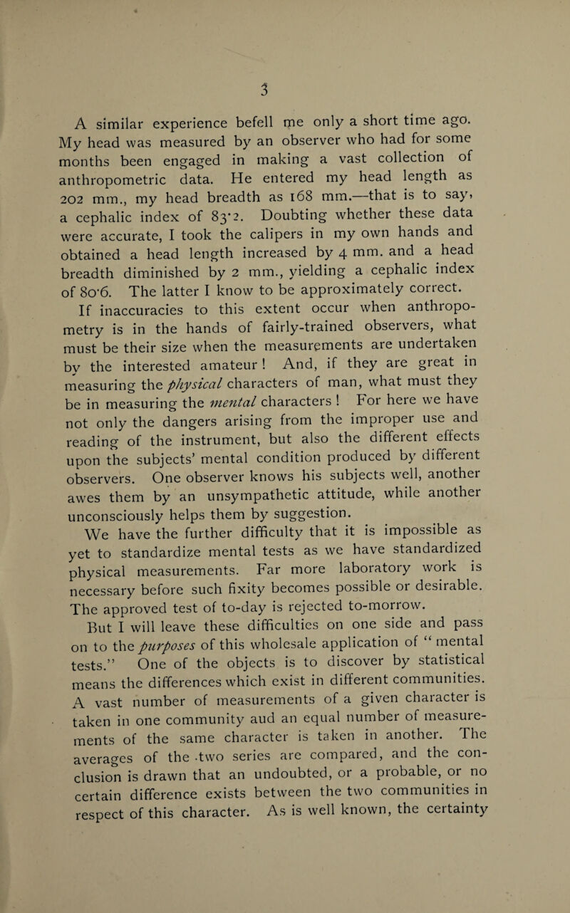 A similar experience befell me only a short time ago. My head was measured by an observer who had for some months been engaged in making a vast collection of anthropometric data. He entered my head length as 202 mm., my head breadth as 168 mm.—that is to say» a cephalic index of 83*2. Doubting whether these data were accurate, I took the calipers in my own hands and obtained a head length increased by 4 mm* and a head breadth diminished by 2 mm., yielding a cephalic index of 8o‘6. The latter I know to be approximately correct. If inaccuracies to this extent occur when anthropo¬ metry is in the hands of fairly-trained observers, what must be their size when the measurements are undertaken bv the interested amateur ! And, if they are great in measuring the physical characters of man, what must they be in measuring the mental characters ! hor here we have not only the dangers arising from the impioper use and reading of the instrument, but also the diffeient effects upon the subjects’ mental condition produced by different observers. One observer knows his subjects well, another awes them by an unsympathetic attitude, while another unconsciously helps them by suggestion. We have the further difficulty that it is impossible as yet to standardize mental tests as we have standardized physical measurements. Far more laboratory work is necessary before such fixity becomes possible or desirable. The approved test of to-day is rejected to-morrow. But I will leave these difficulties on one side and pass on to the purposes of this wholesale application of “ mental tests.” One of the objects is to discover by statistical means the differences which exist in different communities. A vast number of measurements of a given chaiacter is taken in one community aud an equal number of measure¬ ments of the same character is taken in another. The averages of the-two series are compared, and the con¬ clusion is drawn that an undoubted, or a probable, or no certain difference exists between the two communities in respect of this character. As is well known, the certainty