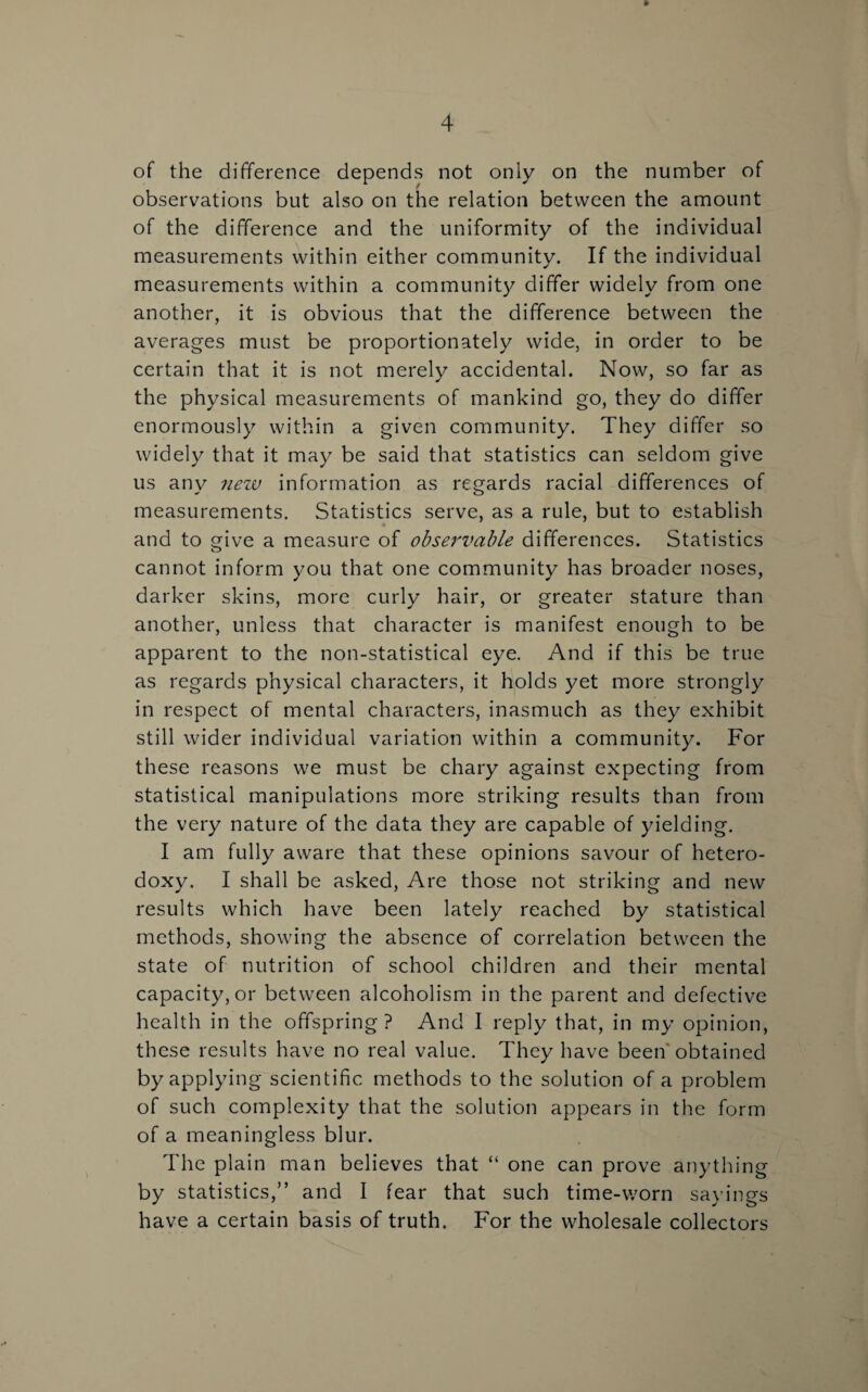 » of the difference depends not only on the number of observations but also on the relation between the amount of the difference and the uniformity of the individual measurements within either community. If the individual measurements within a community differ widely from one another, it is obvious that the difference between the averages must be proportionately wide, in order to be certain that it is not merely accidental. Now, so far as the physical measurements of mankind go, they do differ enormously within a given community. They differ so widely that it may be said that statistics can seldom give us any ?iezv information as regards racial differences of measurements. Statistics serve, as a rule, but to establish and to give a measure of observable differences. Statistics cannot inform you that one community has broader noses, darker skins, more curly hair, or greater stature than another, unless that character is manifest enough to be apparent to the non-statistical eye. And if this be true as regards physical characters, it holds yet more strongly in respect of mental characters, inasmuch as they exhibit still wider individual variation within a community. For these reasons we must be chary against expecting from statistical manipulations more striking results than from the very nature of the data they are capable of yielding. I am fully aware that these opinions savour of hetero¬ doxy. I shall be asked, Are those not striking and new results which have been lately reached by statistical methods, showing the absence of correlation between the state of nutrition of school children and their mental capacity, or between alcoholism in the parent and defective health in the offspring ? And I reply that, in my opinion, these results have no real value. They have been obtained by applying scientific methods to the solution of a problem of such complexity that the solution appears in the form of a meaningless blur. The plain man believes that “ one can prove anything by statistics,” and I fear that such time-worn sayings have a certain basis of truth. For the wholesale collectors