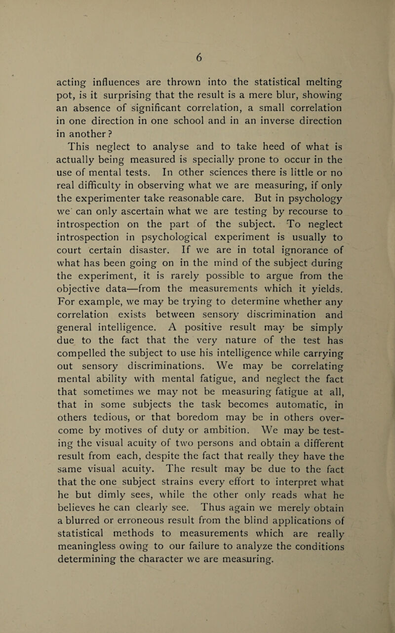 acting influences are thrown into the statistical melting pot, is it surprising that the result is a mere blur, showing an absence of significant correlation, a small correlation in one direction in one school and in an inverse direction in another ? This neglect to analyse and to take heed of what is actually being measured is specially prone to occur in the use of mental tests. In other sciences there is little or no real difficulty in observing what we are measuring, if only the experimenter take reasonable care. But in psychology we’ can only ascertain what we are testing by recourse to introspection on the part of the subject. To neglect introspection in psychological experiment is usually to court certain disaster. If we are in total ignorance of what has been going on in the mind of the subject during the experiment, it is rarely possible to argue from the objective data—from the measurements which it yields. For example, we may be trying to determine whether any correlation exists between sensory discrimination and general intelligence. A positive result may be simply due to the fact that the very nature of the test has compelled the subject to use his intelligence while carrying out sensory discriminations. We may be correlating mental ability with mental fatigue, and neglect the fact that sometimes we may not be measuring fatigue at all, that in some subjects the task becomes automatic, in others tedious, or that boredom may be in others over¬ come by motives of duty or ambition. We may be test¬ ing the visual acuity of two persons and obtain a different result from each, despite the fact that really they have the same visual acuity. The result may be due to the fact that the one subject strains every effort to interpret what he but dimly sees, while the other only reads what he believes he can clearly see. Thus again we merely obtain a blurred or erroneous result from the blind applications of statistical methods to measurements which are really meaningless owing to our failure to analyze the conditions determining the character we are measuring.