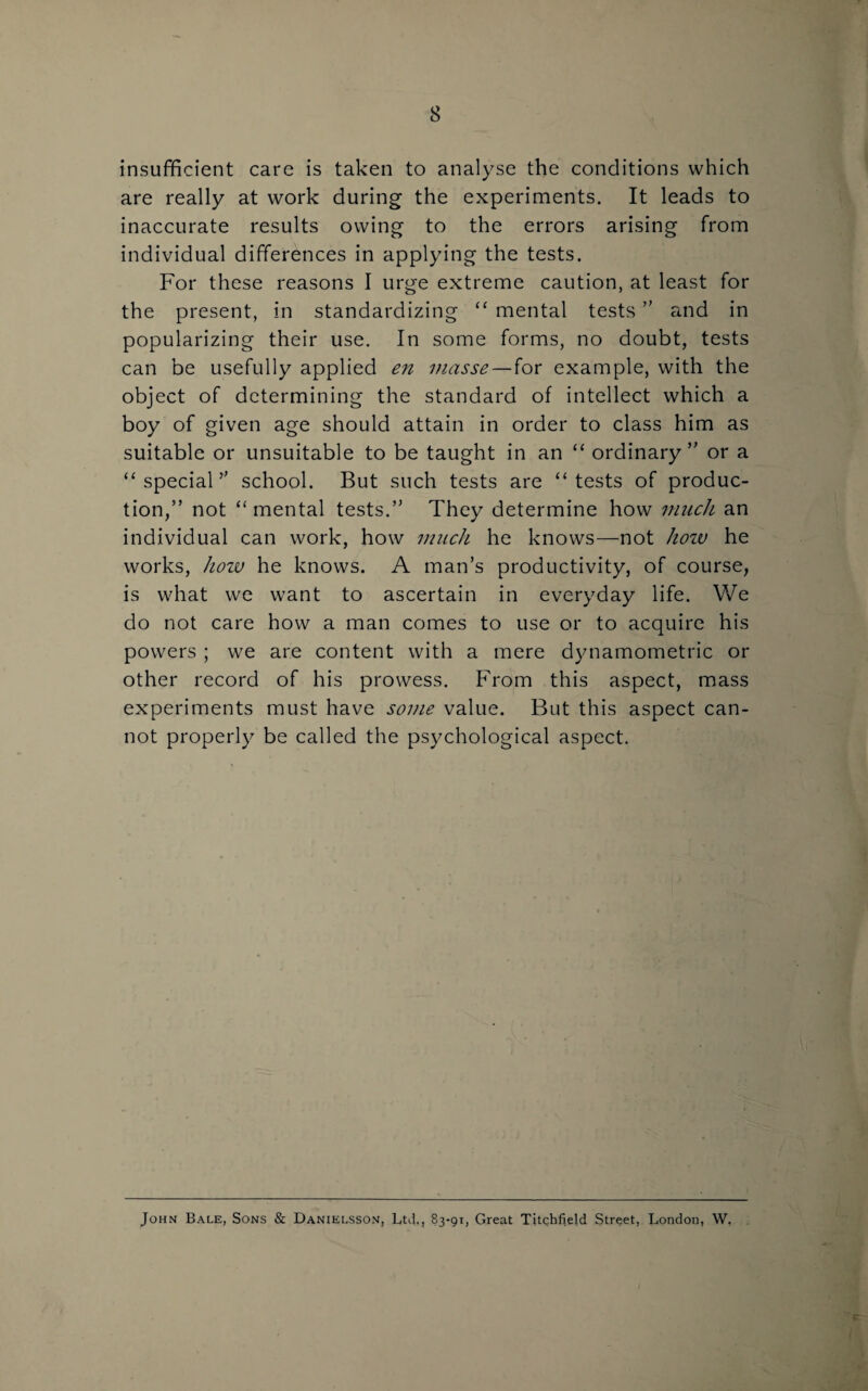 insufficient care is taken to analyse the conditions which are really at work during the experiments. It leads to inaccurate results owing to the errors arising from individual differences in applying the tests. For these reasons I urge extreme caution, at least for the present, in standardizing “ mental tests ” and in popularizing their use. In some forms, no doubt, tests can be usefully applied en masse—for example, with the object of determining the standard of intellect which a boy of given age should attain in order to class him as suitable or unsuitable to be taught in an “ ordinary ” or a “ special” school. But such tests are “tests of produc¬ tion,” not “ mental tests.” They determine how much an individual can work, how much he knows—not hozv he works, how he knows. A man’s productivity, of course, is what we want to ascertain in everyday life. We do not care how a man comes to use or to acquire his powers ; we are content with a mere dynamometric or other record of his prowess. From this aspect, mass experiments must have some value. But this aspect can¬ not properly be called the psychological aspect. John Bale, Sons & Danielsson, Ltd,, 83-91, Great Titchfield Street, London, W.