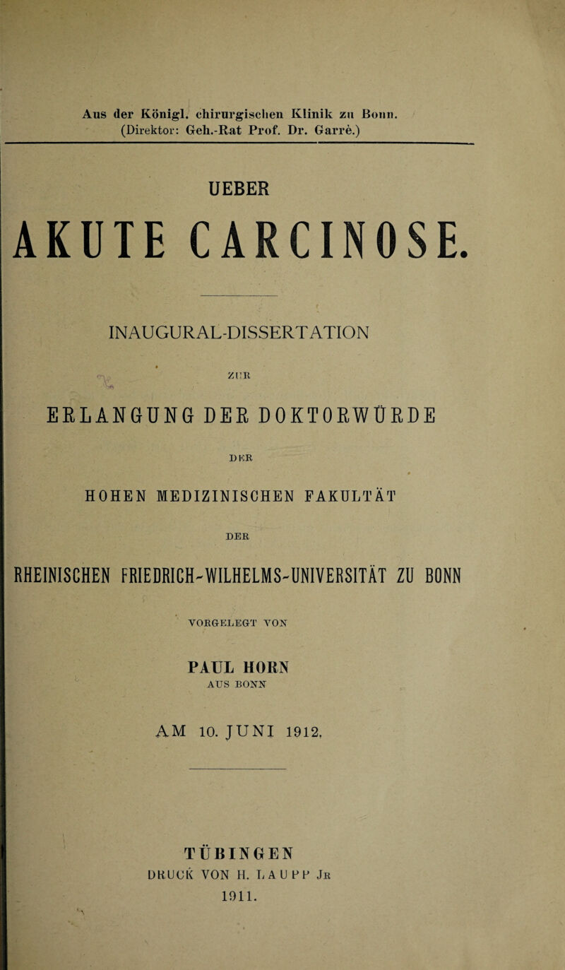 Aus der Königl. chirurgischen Klinik zu Bonn. (Direktor: Geh.-Rat Prof. Dr. Garre.) UEBER AKUTE CARCINOSE. INAUGURAL-DISSERTATION ZUR ERLANGUNG DER DOKTORWÜRDE HOHEN MEDIZINISCHEN FAKULTÄT DER RHEINISCHEN FRIEDRICH-WILHELMS-UNIVERSITÄT ZU BONN VORGELEGT TON PAUL HORN AUS BONN AM 10. JUNI 1912. TÜBINGEN DBUCK VON H. L A U FF Jr 1911.