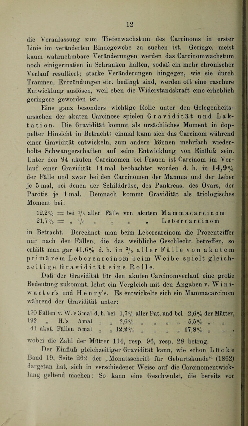 die Veranlassung zum Tiefenwachstum des Carcinoms in erster Linie im veränderten Bindegewebe zu suchen ist. Geringe, meist kaum wahrnehmbare Veränderungen werden das CarcinomWachstum noch einigermaßen in Schranken halten, sodaß ein mehr chronischer Verlauf resultiert; starke Veränderungen hingegen, wie sie durch Traumen, Entzündungen etc. bedingt sind, werden oft eine raschere Entwicklung auslösen, weil eben die Widerstandskraft eine erheblich geringere geworden ist. Eine ganz besonders wichtige Rolle unter den Gelegenheits¬ ursachen der akuten Carcinose spielen Gravidität und Lak¬ tation. Die Gravidität kommt als ursächliches Moment in dop¬ pelter Hinsicht in Betracht: einmal kann sich das Carcinom während einer Gravidität entwickeln, zum andern können mehrfach wieder¬ holte Schwangerschaften auf seine Entwicklung von Einfluß sein. Unter den 94 akuten Carcinomen bei Frauen ist Carcinom im Ver¬ lauf einer Gravidität 14 mal beobachtet worden d. h. in 14^9% der Fälle und zwar bei den Carcinomen der Mamma und der Leber je 5 mal, bei denen der Schilddrüse, des Pankreas, des Ovars, der Parotis je 1 mal. Demnach kommt Gravidität als ätiologisches Moment bei: 12,2% — bei 1/s aller Fälle von akutem Mammacarcinom 21,7°/0 = „ 1/ö „ „ „ „ L e b e r c a r c i n o m in Betracht. Berechnet man beim Lebercarcinom die Procentziffer nur nach den Fällen, die das weibliche Geschlecht betreffen, so erhält man gar 41,6% d. h. in % aller Fälle von akutem primärem Lebercarcinom beim Weibe spielt gleich- zeitige Gravidität eine Rolle. Daß der Gravidität für den akuten Carcinomverlauf eine große Bedeutung zukommt, lehrt ein Vergleich mit den Angaben v. Wini- warte r’s und H e n r y’s. Es entwickelte sich ein Mammacarcinom während der Gravidität unter: 170 Fällen v. W.’s 3 mal d. h. bei 1,7% aller Pat. und bei 2,6% der Mütter, 132 „ H. s 5 mal „ „ 2,6% „ „ „ „ 5,5% „ „ 41 akut. Fällen 5 mal „ „ 12,2% „ „ „ „ 17,8% „ „ , wobei die Zahl der Mütter 114, resp. 96, resp. 28 betrug. Der Einfluß gleichzeitiger Gravidität kann, wie schon Lücke Band 19, Seite 262 der „Monatsschrift für Geburtskunde“- (1862) dargetan hat, sich in verschiedener Weise auf die Carcinomentwick- lung geltend machen: So kann eine Geschwulst, die bereits vor