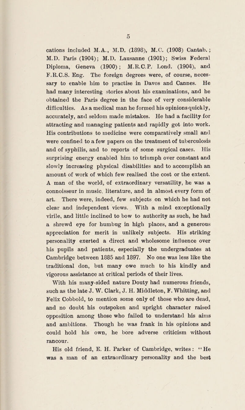 cations included M.A., M.D. (1898), M.C. (1908) Cantab. ; M.D. Paris (1904); M.D. Lausanne (1901); Swiss Federal Diploma, Geneva (1900) ; M.R.C.P. Lond. (1904), and F.R.C.S. Eng. The foreign degrees were, of course, neces¬ sary to enable him to practise in Davos and Cannes. He had many interesting stories about his examinations, and he obtained the Paris degree in the face of very considerable difficulties. As a medical man he formed his opinions quickly, accurately, and seldom made mistakes. He had a facility for attracting and managing patients and rapidly got into work. His contributions to medicine were comparatively small and were confined to a few papers on the treatment of tuberculosis and of syphilis, and to reports of some surgical cases. His surprising energy enabled him to triumph over constant and slowly increasing physical disabilities and to accomplish an amount of work of which few realised the cost or the extent. A man of the world, of extraordinary versatility, he was a connoisseur in music, literature, and in almost every form of art. There were, indeed, few subjects on which he had not clear and independent views. With a mind exceptionally virile, and little inclined to bow to authority as such, he had a shrewd eye for humbug in high places, and a generous appreciation for merit in unlikely subjects. His striking personality exerted a direct and wholesome influence over his pupils and patients, especially the undergraduates at Cambridge between 1885 and 1897. No one was less like the traditional don, but many owe much to his kindly and vigorous assistance at critical periods of their lives. With his many-sided nature Douty had numerous friends, such as the late J. W. Clark, J. H. Middleton, F. Whitting, and Felix Cobbold, to mention some only of those who are dead, and no doubt his outspoken and upright character raised opposition among those who failed to understand his aims and ambitions. Though he was frank in his opinions and could hold his own, he bore adverse criticism without rancour. His old friend, E. H. Parker of Cambridge, writes: “He was a man of an extraordinary personality and the best