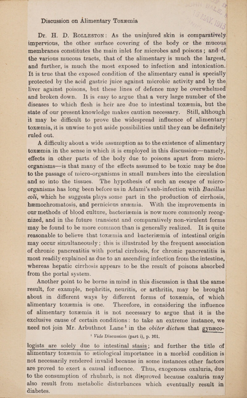 Discussion on Alimentary Toxaemia Dr. H. D. Rolleston : As the uninjured skin is comparatively impervious, the other surface covering of the body or the mucous membranes constitutes the main inlet for microbes and poisons; and of the various mucous tracts, that of the alimentary is much the largest, and further, is much the most exposed to infection and intoxication. It is true that the exposed condition of the alimentary canal is specially protected by the acid gastric juice against microbic activity and by the liver against poisons, but these lines of defence may be overwhelmed and broken down. It is easy to argue that a very large number of the diseases to which flesh is heir are due to intestinal toxaemia, but the state of our present knowledge makes caution necessary. Still, although it may be difficult to prove the widespread influence of alimentary toxaemia, it is unwise to put aside possibilities until they can be definitely ruled out. A difficulty about a wide assumption as to the existence of alimentary toxaemia in the sense in which it is employed in this discussion—namely, effects in other parts of the body due to poisons apart from micro¬ organisms-—is that many of the effects assumed to be toxic may be due to the passage of micro-organisms in small numbers into the circulation and so into the tissues. The hypothesis of such an escape of micro¬ organisms has long been before us in Adami’s sub-infection with Bacillus coliy which he suggests plays some part in the production of cirrhosis, haemochromatosis, and pernicious anaemia. With the improvements in our methods of blood culture, bacteriaemia is now more commonly recog¬ nized, and in the future transient and comparatively non-virulent forms may be found to be more common than is generally realized. It is quite reasonable to believe that toxaemia and bacteriaemia of intestinal origin may occur simultaneously; this is illustrated by the frequent association of chronic pancreatitis with portal cirrhosis, for chronic pancreatitis is most readily explained as due to an ascending infection from the intestine, whereas hepatic cirrhosis appears to be the result of poisons absorbed from the portal system. Another point to be borne in mind in this discussion is that the same result, for example, nephritis, neuritis, or arthritis, may be brought about in different ways by different forms of toxaemia, of which alimentary toxaemia is one. Therefore, in considering the influence of alimentary toxaemia it is not necessary to argue that it is the exclusive cause of certain conditions : to take an extreme instance, we need not join Mr. Arbuthnot Lane1 in the obiter dictum that gynaeco- 1 Vide Discussion (part i), p. 101. logists are solely due to intestinal stasis; and further the title of alimentary toxaemia to aetiological importance in a morbid condition is not necessarily rendered invalid because in some instances other factors are proved to exert a causal influence. Thus, exogenous oxaluria, due to the consumption of rhubarb, is not disproved because oxaluria may also result from metabolic disturbances which eventually result in diabetes.