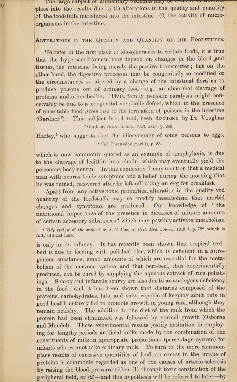 Tne large subject oi anmeniary loxtenna mu) ue uiviueu m uuu place into the results due to (1) alterations in the quality and quantity of the foodstuffs introduced into the intestine ; (2) the activity of micro¬ organisms in the intestine. Alterations in the Quality and Quantity of the Foodstuffs. To refer in the first place to idiosyncrasies to certain foods, it is true that the hypersensitiveness may depend on changes in the blood jind tissues, the intestine being merely the passive transmitter ; but on the other hand, the digestive processes may be congenitally so modified or the circumstances so altered by a change of the intestinal flora as to produce poisons out of ordinary food—e.g., an abnormal cleavage of proteins and other bodies. Thus, family periodic paralysis might con¬ ceivably be due to a congenital metabolic defect, which in the presence of unsuitable food gives rise to the formation of poisons in the intestine (Gardner2). This subject has, I find, been discussed by Dr. Vaughan 3 Gardner, Brain, Lond., 1913, xxxv, p. 243. Harley,3 who suggests that the idiosyncracy of some persons to eggs, 3 Vide Discussion (part i), p. 33 = which is now commonly quoted as an example of anaphylaxis, is due to the cleavage of lecithin into cholin, which may eventually yield the poisonous body neurin. In this connexion I may mention that a medical man with neurasthenic symptoms and a belief during the morning that he was ruined, recovered after he left off taking an egg for breakfast. Apart from any active toxic properties, alteration in the quality and quantity of the foodstuffs may so modify metabolism that morbid changes and symptoms are produced. Our knowdedge of “ the nutritional importance of the presence in dietaries of minute amounts of certain accessory substances4 which may possibly activate metabolism 4 Vide review of the subject by A. E, Cooper, Brit. Med. Journ., 1913, i, p. 722, which is fully utilized here. is only in its infancy. It has recently been shown that tropical beri¬ beri is due to feeding with polished rice, which is deficient in a nitro¬ genous substance, small amounts of which are essential for the meta¬ bolism of the nervous system, and that beri-beri, thus experimentally produced, can be cured by supplying the aqueous extract of rice polish¬ ings. Scurvy and infantile scurvy are also due to an analogous deficiency in the food ; and it has been shown that dietaries composed of the proteins, carbohydrates, fats, and salts capable of keeping adult rats in good health entirely fail to promote growth in young rats, although they remain healthy. The addition to the diet of the milk from which the protein had been eliminated was followed by normal growth (Osborne and Mendel). These experimental results justify hesitation in employ¬ ing for lengthy periods artificial milks made by the combination of the constituents of milk in appropriate proportions (percentage system) for infants who cannot take ordinary milk. To turn to the more common¬ place results of excessive quantities of food, an excess in the intake of proteins is commonly regarded as one of the causes of arterio-sclerosis by raising the blood-pressure either (1) through toxic constriction of the peripheral field, or (2)—and this hypothesis will be referred to later—by