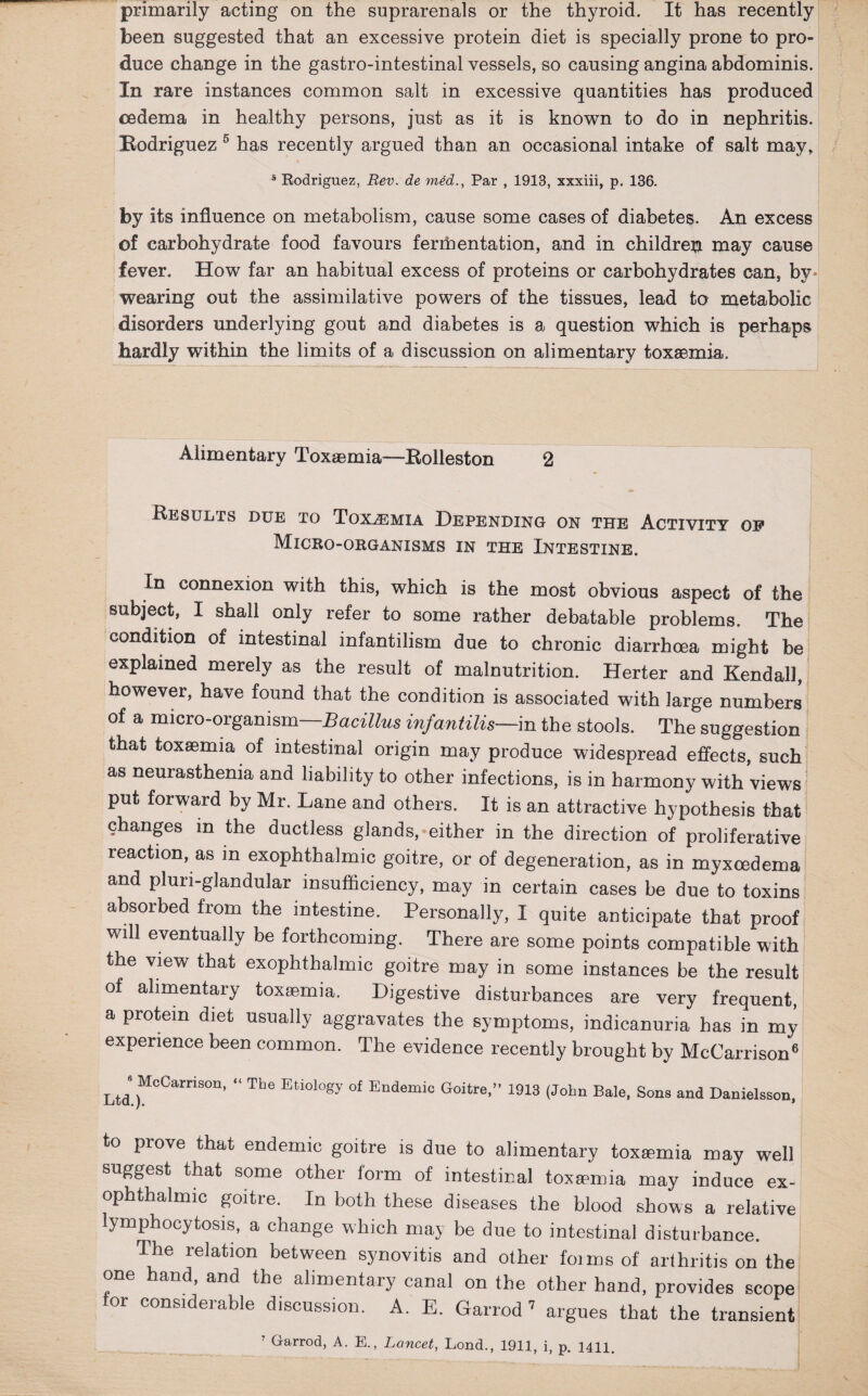 primarily acting on the suprarenals or the thyroid. It has recently been suggested that an excessive protein diet is specially prone to pro¬ duce change in the gastro-intestinal vessels, so causing angina abdominis. In rare instances common salt in excessive quantities has produced oedema in healthy persons, just as it is known to do in nephritis. Hodriguez 5 has recently argued than an occasional intake of salt may, s Rodriguez, Rev. de medPar , 1913, xxxiii, p. 136. by its influence on metabolism, cause some cases of diabetes. An excess of carbohydrate food favours ferrhentation, and in children may cause fever. How far an habitual excess of proteins or carbohydrates can, by- wearing out the assimilative powers of the tissues, lead to metabolic disorders underlying gout and diabetes is a question which is perhaps hardly within the limits of a discussion on alimentary toxaemia. Alimentary Toxaemia—Eolleston 2 Results due to Toxaemia Depending on the Activity of Micro-organisms in the Intestine. In connexion with this, which is the most obvious aspect of the subject, I shall only refer to some rather debatable problems. The condition of intestinal infantilism due to chronic diarrhoea might be explained merely as the result of malnutrition. Herter and Kendall, however, have found that the condition is associated with large numbers of a micro-organism Bacillus infantilis—in the stools. The suggestion that toxaemia of intestinal origin may produce widespread effects, such as neurasthenia and liability to other infections, is in harmony with views put forward by Mr. Lane and others. It is an attractive hypothesis that changes m the ductless glands, either in the direction of proliferative reaction, as m exophthalmic goitre, or of degeneration, as in myxcedema and pluri-glandular insufficiency, may in certain cases be due to toxins absorbed from the intestine. Personally, I quite anticipate that proof will eventually be forthcoming. There are some points compatible with the view that exophthalmic goitre may in some instances be the result of alimentary toxaemia. Digestive disturbances are very frequent, a protein diet usually aggravates the symptoms, indicanuria has in my experience been common. The evidence recently brought by McCarrison6 Ltd )MOCamSOn’  Tbe Etiology of Endemio Goitre,” 1913 (John Bale, Sons and Danielsson, to prove that endemic goitre is due to alimentary toxaemia may well suggest that some other form of intestinal toxemia may induce ex¬ ophthalmic goitre. In both these diseases the blood shows a relative lymphocytosis, a change which may be due to intestinal disturbance. The relation between synovitis and other foims of arthritis on the one hand, and the alimentary canal on the other hand, provides scope or considerable discussion. A. B. Garrod 7 argues that the transient Garrod, A. E., Lancet, Lond., 1911, i, p. 1411.