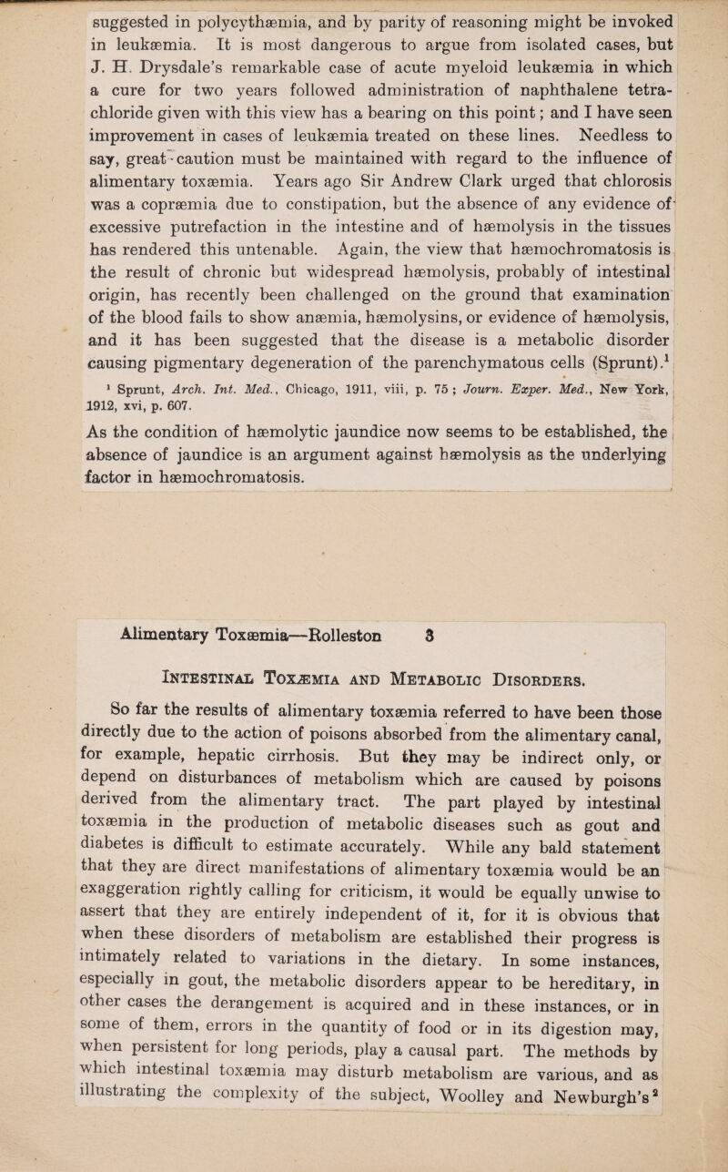 in leukaemia. It is most dangerous to argue from isolated cases, but J. H. Drysdale’s remarkable case of acute myeloid leukaemia in which a cure for two years followed administration of naphthalene tetra¬ chloride given with this view has a bearing on this point; and I have seen improvement in cases of leukaemia treated on these lines. Needless to say, great * caution must be maintained with regard to the influence of alimentary toxaemia. Years ago Sir Andrew Clark urged that chlorosis was a copraemia due to constipation, but the absence of any evidence of' excessive putrefaction in the intestine and of haemolysis in the tissues has rendered this untenable. Again, the view that haemochromatosis is the result of chronic but widespread haemolysis, probably of intestinal origin, has recently been challenged on the ground that examination of the blood fails to show anaemia, haemolysins, or evidence of haemolysis, and it has been suggested that the disease is a metabolic disorder causing pigmentary degeneration of the parenchymatous cells (Sprunt).1 1 Sprunt, Arch. Int. Med., Chicago, 1911, viii, p. 75; Journ. Exper. Med., New York, 1912, xvi, p. 607. As the condition of haemolytic jaundice now seems to be established, the absence of jaundice is an argument against haemolysis as the underlying factor in haemochromatosis. Alimentary Toxsemia—Rolleston 8 Intestinal Toxemia and Metabolic Disorders. Bo far the results of alimentary toxaemia referred to have been those directly due to the action of poisons absorbed from the alimentary canal, for example, hepatic cirrhosis. But they may be indirect only, or depend on disturbances of metabolism which are caused by poisons derived from the alimentary tract. The part played by intestinal toxaemia in the production of metabolic diseases such as gout and diabetes is difficult to estimate accurately. While any bald statement that they are direct manifestations of alimentary toxaemia would be an exaggeration rightly calling for criticism, it would be equally unwise to assert that they are entirely independent of it, for it is obvious that when these disorders of metabolism are established their progress is intimately related to variations in the dietary. In some instances, especially in gout, the metabolic disorders appear to be hereditary, in other cases the derangement is acquired and in these instances, or in some of them, errors in the quantity of food or in its digestion may, when persistent for long periods, play a causal part. The methods by which intestinal toxaemia may disturb metabolism are various, and as illustrating the complexity of the subject, Woolley and Newburgh’s2