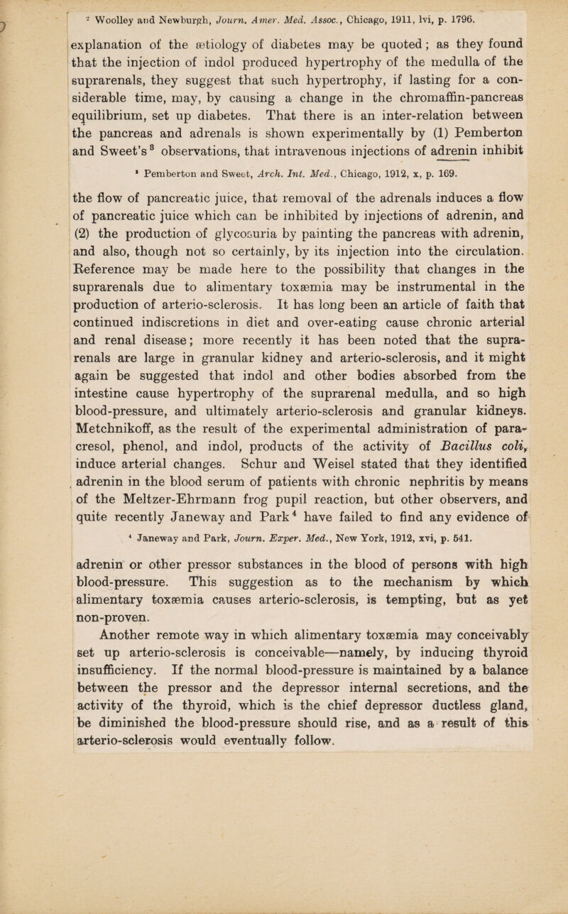 explanation of the aetiology of diabetes may be quoted; as they found that the injection of indol produced hypertrophy of the medulla of the suprarenals, they suggest that such hypertrophy, if lasting for a con¬ siderable time, may, by causing a change in the chromaffin-pancreas equilibrium, set up diabetes. That there is an inter-relation between the pancreas and adrenals is shown experimentally by (1) Pemberton and Sweet’s3 observations, that intravenous injections of adrenin inhibit * Pemberton and Sweet, Arch. Int. Med., Chicago, 1912, x, p. 169. the flow of pancreatic juice, that removal of the adrenals induces a flow of pancreatic juice which can be inhibited by injections of adrenin, and (2) the production of glycosuria by painting the pancreas with adrenin, and also, though not so certainly, by its injection into the circulation. Reference may be made here to the possibility that changes in the suprarenals due to alimentary toxaemia may be instrumental in the production of arterio-sclerosis.. It has long been an article of faith that continued indiscretions in diet and over-eating cause chronic arterial and renal disease; more recently it has been noted that the supra¬ renals are large in granular kidney and arterio-sclerosis, and it might again be suggested that indol and other bodies absorbed from the intestine cause hypertrophy of the suprarenal medulla, and so high blood-pressure, and ultimately arterio-sclerosis and granular kidneys. Metchnikoff, as the result of the experimental administration of para- cresol, phenol, and indol, products of the activity of Bacillus coli9 induce arterial changes. Schur and Weisel stated that they identified adrenin in the blood serum of patients with chronic nephritis by means of the Meltzer-Ehrmann frog pupil reaction, but other observers, and quite recently Janeway and Park4 have failed to find any evidence of 4 Janeway and Park, Journ. Exper. Med., New York, 1912, xvi, p. 541. adrenin or other pressor substances in the blood of persons with high blood-pressure. This suggestion as to the mechanism by which alimentary toxaemia causes arterio-sclerosis, is tempting, but as yet non-proven. Another remote way in which alimentary toxaemia may conceivably set up arterio-sclerosis is conceivable—namely, by inducing thyroid insufficiency. If the normal blood-pressure is maintained by a balance between the pressor and the depressor internal secretions, and the activity of the thyroid, which is the chief depressor ductless glands be diminished the blood-pressure should rise, and as a result of this arterio-sclerosis would eventually follow.