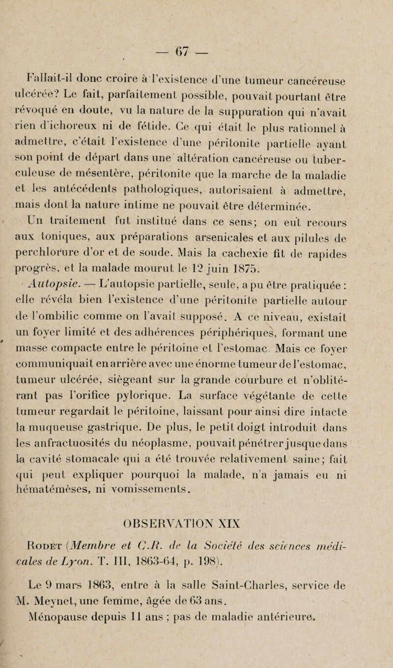 ^ allait-il donc croire à l’existence d’une tumeur cancéreuse ulcérée? Le fait, parfaitement possible, pouvait pourtant être révoqué en doute, vu la nature de la suppuration qui n’avait rien d’ichoreux ni de fétide. Ce qui était le plus rationnel à admettre, c’était l’existence d’une péritonite partielle ayant son point de départ dans une altération cancéreuse ou tuber¬ culeuse de mésentère, péritonite que la marche de la maladie et les antécédents pathologiques, autorisaient à admettre, mais dont la nature intime ne pouvait être déterminée. Un traitement fut institué dans ce sens; on eut recours aux toniques, aux préparations arsenicales et aux pilules de perchlorure d’or et de soude. Mais la cachexie fit de rapides progrès, et la malade mourut le 12 juin 1875. Autopsie. — L’autopsie partielle, seule, a pu être pratiquée : elle révéla bien l’existence d’une péritonite partielle autour de l'ombilic comme on l'avait supposé. A ce niveau, existait un foyer limité et des adhérences périphériques, formant une masse compacte entre le péritoine et l’estomac. Mais ce foyer communiquait en arrière avec une énorme tumeur de l’estomac, tumeur ulcérée, siégeant sur la grande courbure et n’oblité¬ rant pas l’orifice pylorique. La surface végétante de cette tumeur regardait le péritoine, laissant pour ainsi dire intacte la muqueuse gastrique. De plus, le petit doigt introduit dans les anfractuosit és du néoplasme, pouvait pénétrer jusque dans la cavité stomacale qui a été trouvée relativement saine; fait qui peut expliquer pourquoi la malade, n’a jamais eu ni hématémèses, ni vomissements. OBSERVATION XIX Rodet (Membre et C.R. de la Société des sciences médi¬ cales de Lyon. T. III, 1863-64, p. 198). Le 9 mars 1863, entre à la salle Saint-Charles, service de M. Meynet, une femme, âgée de 63 ans. Ménopause depuis 11 ans ; pas de maladie antérieure.