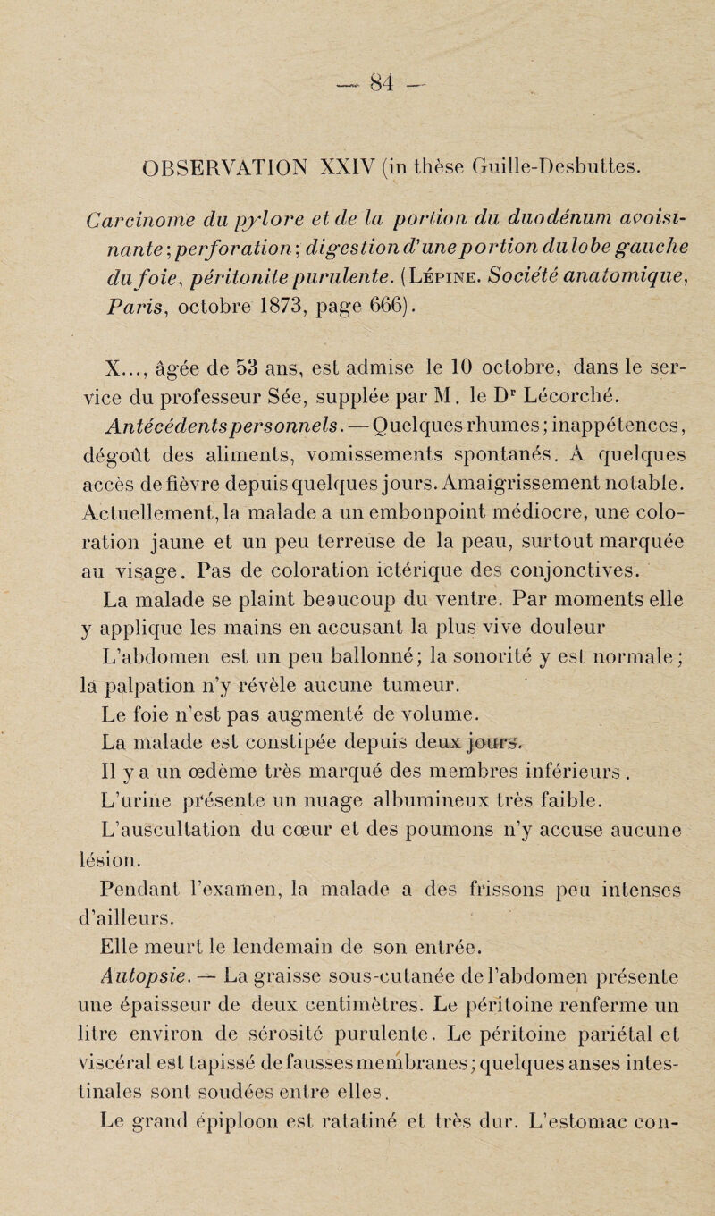 OBSERVATION XXIV (in thèse Guille-Desbuttes. Carcinome du pylore et de la portion du duodénum avoisi¬ nante ; perforation ; digestion d'une portion du lobe gauche du foie, péritonite purulente. (Lépine. Société anatomique, Paris, octobre 1873, page 666). : , • ”V • A' X..., âgée de 53 ans, est admise le 10 octobre, dans le ser¬ vice du professeur Sée, supplée par M. le Dr Lécorché. Antécédents personnels. — Quelques rhumes ; inappétences, dégoût des aliments, vomissements spontanés. A quelques accès de fièvre depuis quelques jours. Amaigrissement notable. Actuellement, la malade a un embonpoint médiocre, une colo¬ ration jaune et un peu terreuse de la peau, surtout marquée au visage. Pas de coloration ictérique des conjonctives. La malade se plaint beaucoup du ventre. Par moments elle y applique les mains en accusant la plus vive douleur L’abdomen est un peu ballonné; la sonorité y est normale ; la palpation n’y révèle aucune tumeur. Le foie n’est pas augmenté de volume. La malade est constipée depuis deux jours. Il y a un œdème très marqué des membres inférieurs. L’urine présente un nuage albumineux très faible. L’auscultation du cœur et des poumons n’y accuse aucune lésion. Pendant l’examen, la malade a des frissons peu intenses d’ailleurs. Elle meurt le lendemain de son entrée. Autopsie.— La graisse sous-cutanée de l’abdomen présente une épaisseur de deux centimètres. Le péritoine renferme un litre environ de sérosité purulente. Le péritoine pariétal et viscéral est tapissé de fausses membranes; quelques anses intes¬ tinales sont soudées entre elles. Le grand épiploon est ratatiné et très dur. L’estomac con-