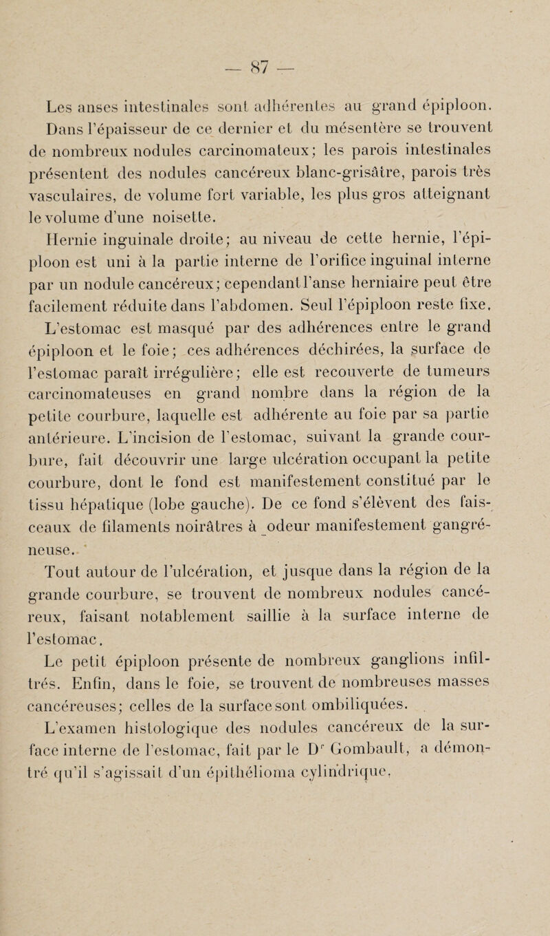 Les anses intestinales sont adhérentes au grand épiploon. Dans l’épaisseur de ce dernier et du mésentère se trouvent de nombreux nodules carcinomateux; les parois intestinales présentent des nodules cancéreux blanc-grisâtre, parois très vasculaires, de volume fort variable, les plus gros atteignant le volume d’une noisette. Hernie inguinale droite; au niveau de cette hernie, l’épi¬ ploon est uni à la partie interne de l’orifice inguinal interne par un nodule cancéreux; cependant l’anse herniaire peut être facilement réduite dans l’abdomen. Seul l’épiploon reste fixe. L’estomac est masqué par des adhérences entre le grand épiploon et le foie; ces adhérences déchirées, la surface de l’estomac paraît irrégulière; elle est recouverte de tumeurs carcinomateuses en grand nombre dans la région de la petite courbure, laquelle est adhérente au foie par sa partie antérieure. L’incision de l’estomac, suivant la grande cour¬ bure, fait découvrir une large ulcération occupant la petite courbure, dont le fond est manifestement constitué par le tissu hépatique (lobe gauche). De ce fond s’élèvent des fais¬ ceaux de filaments noirâtres à odeur manifestement gangré¬ neuse. Tout autour de l’ulcération, et jusque dans la région de la grande courbure, se trouvent de nombreux nodules cancé¬ reux, faisant notablement saillie à la surface interne de l’estomac. Le petit épiploon présente de nombreux ganglions infil¬ trés. Enfin, dans le foie, se trouvent de nombreuses masses cancéreuses; celles de la surface sont ombiliquées. L’examen histologique des nodules cancéreux de la sur¬ face interne de l’estomac, fait par le Dp Gombault, a démon¬ tré qu’il s’agissait d’un épithélioma cylindrique.