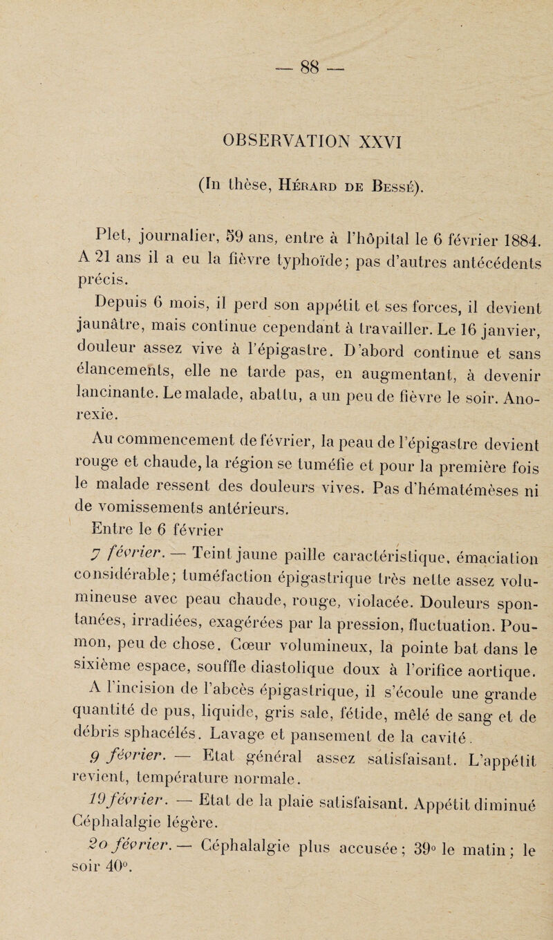 OBSERVATION XXVI (In thèse, Hérard de Bessé). Plet, journalier, 59 ans, entre à 1 hôpital le 6 février 1884. A 21 ans il a eu la fièvre typhoïde; pas d’autres antécédents précis. Depuis 6 mois, il perd son appétit et ses forces, il devient jaunâtre, mais continue cependant à travailler. Le 16 janvier, douleur assez vive à l’épigastre. D’abord continue et sans élancements, elle ne tarde pas, en augmentant, à devenir lancinante. Le malade, abattu, a un peu de fièvre le soir. Ano¬ rexie. Au commencement de février, la peau de l’épigastre devient xouge et chaude, la région se tuméfie et pour la première fois le malade ressent des douleurs vives. Pas d’hématémèses ni de vomissements antérieurs. Entre le 6 février y février. Teint jaune paille caractéristique, émaciation considérable; tuméfaction épigastrique très nette assez volu¬ mineuse avec peau chaude, rouge, violacée. Douleurs spon¬ tanées, irradiées, exagérées par la pression, fluctuation. Pou¬ mon, peu de chose. Cœur volumineux, la pointe bat dans le sixième espace, souffle diastolique doux à l’orifice aortique. A 1 incision de 1 abcès épigastrique, il s’écoule une grande quantité de pus, liquide, gris sale, fétide, mêlé de sang et de débris sphacélés. Lavage et pansement de la cavité. g février. — Etat général assez satisfaisant. L’appétit revient, température normale. 19février. — Etat de la plaie satisfaisant. Appétit diminué Céphalalgie légère. 2o février. Céphalalgie plus accusée; 39° le matin; le soir 40°.