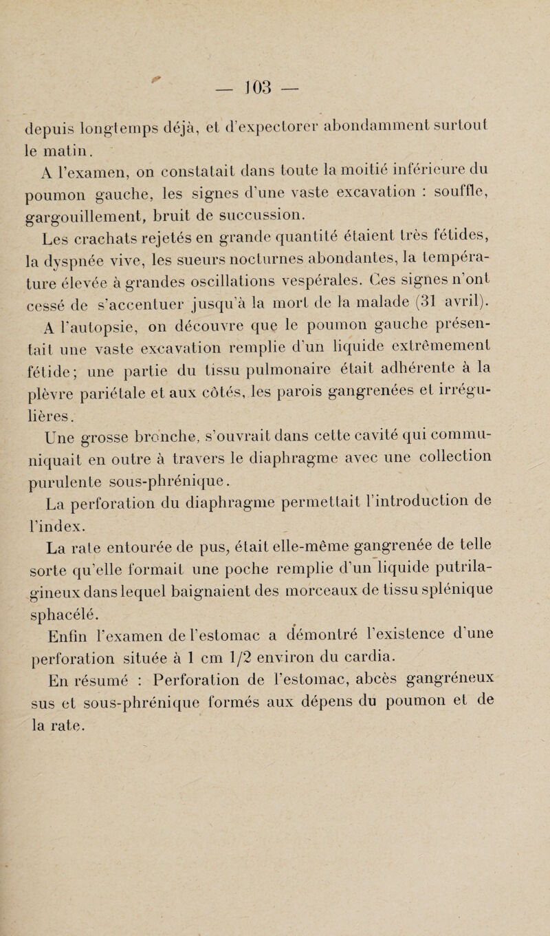 — J 03 — depuis longtemps déjà, et d'expectorer abondamment surtout le matin. A l’examen, on constatait dans toute la moitié inférieure du poumon gauche, les signes d’une vaste excavation : souffle, gargouillement, bruit de succussion. Les crachats rejetés en grande quantité étaient très fétides, la dyspnée vive, les sueurs nocturnes abondantes, la tempéra¬ ture élevée à grandes oscillations vespérales. Ces signes n’ont cessé de s accentuer jusqu’à la mort de la malade (31 avril). A l’autopsie, on découvre que le poumon gauche présen¬ tait une vaste excavation remplie d’un liquide extrêmement fétide; une partie du tissu pulmonaire était adhérente à la plèvre pariétale et aux côtés, les parois gangrenées et irrégu¬ lières . Une grosse bronche, s’ouvrait dans cette cavité qui commu¬ niquait en outre à travers le diaphragme avec une collection purulente sous-phrénique. La perforation du diaphragme permettait l’introduction de l’index. La raie entourée de pus, était elle-même gangrenée de telle sorte qu’elle formait une poche remplie d’un liquide putrila- gineux dans lequel baignaient des morceaux de tissu splénique sphacélé. Enfin l’examen de l’estomac a démontré l’existence d’une perforation située à 1 cm 1/2 environ du cardia. En résumé : Perforation de l’estomac, abcès gangréneux sus et sous-phrénique formés aux dépens du poumon et de la rate.