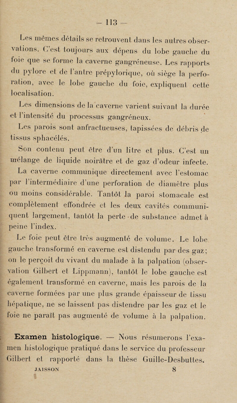 Los mêmes détails se retrouvent dans les autres obser¬ vations. C est toujours aux dépens du lobe gauche du foie que se forme la caverne gangréneuse. Les rapports du pylore et de l’antre prépylorique, où siège la perfo¬ ration, avec le lobe gauche du ioie, expliquent cette localisation. Les dimensions de la caverne varient suivant la durée et l’intensité du processus gangréneux. Les parois sont anfractueuses, tapissées de débris de tissus sphacélés. Son contenu peut être d’un litre et plus. C’est un mélange de liquide noirâtre et de gaz d’odeur infecte. La caverne communique directement avec l’estomac par 1 intermédiaire d’une perforation de diamètre plus ou moins considérable, tantôt la paroi stomacale est complètement effondrée et les deux cavités communi¬ quent largement, tantôt la perte*de substance admet à peine l’index. Le foie peut être très augmenté de volume. Le lobe gauche transformé en caverne est distendu par des gaz; on le perçoit du vivant du malade à la palpation (obser¬ vation Gilbert et Lippmann), tantôt le lobe gauche est également transformé en caverne, mais les parois de la caverne formées par une plus grande épaisseur de tissu hépatique, ne se laissent pas distendre par les gaz et le foie ne paraît pas augmenté de volume à la palpation. Examen histologique. — Nous résumerons l’exa¬ men histologique pratiqué dans le service du professeur Gilbert et rapporté dans la thèse Guille-Desbuttes* 8 JAISSON