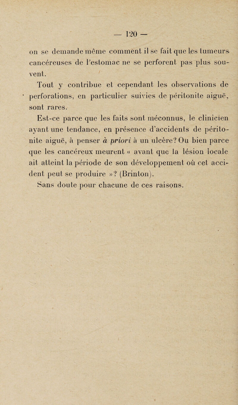 on se demande même comment il se fait que les tumeurs- cancéreuses de l'estomac ne se perforent pas plus sou¬ vent. Tout y contribue et cependant les observations de * perforations, en particulier suivies de péritonite aiguë,, sont rares. Est-ce parce que les faits sont méconnus, le clinicien ayant une tendance, en présence d’accidents de périto¬ nite aiguë, à penser à priori à un ulcère? Ou bien parce que les cancéreux meurent « avant que la lésion locale ait atteint la période de son développement où cet acci¬ dent peut se produire »? (Brinton). Sans doute pour chacune de ces raisons.