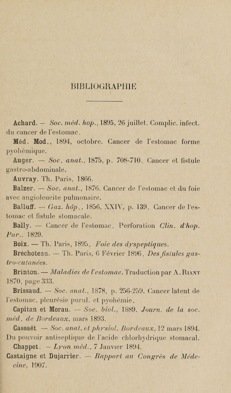 BIBLIOGRAPHIE Àchard. — Soc. méd. hop., 1895, 26 juillet. Complic. infect, du cancer del’estomac. Méd. Mod., 1894, octobre. Cancer de l'estomac forme pyohémique. Àuger. — Soc. anat., 1875, p. 708-710. Cancer et Fistule gastro-abdominale. Auvray. Th. Paris, 1866. Balzer. — Soc. anat., 1876. Cancer de l’estomac et du foie avec angioleucite pulmonaire. Balluff. — Gaz. hop., 1856, XXIV, p. 139. Cancer de l’es¬ tomac et fistule stomacale. Baily. — Cancer de l’estomac. Perforation Clin, d'hop. Par., 1829. Boix. — Th. P aris, 1895. Foie des dyspeptiques. Brèchoteau. — Th. Paris, 6 Février 1896. Des fistules gas¬ tro-cutanées. Brinton. — Maladies de Vestomac. Traduction par A. Riant 1870, page 333. Brissaud. — Soc. anat., 1878, p. 256-259. Cancer latent de l’estomac, pleurésie purul. et pyohémie. Capitan et Morau. — Soc. biol., 1889. Journ. de la soc. méd. de Bordeaux, mars 1893. Gassaët — Soc. anat, et physiol. Bordeaux, 12 mars 1894. Du pouvoir antiseptique de l'acide chlorhydrique stomacal. Ghappet. — Lyon méd., 7 Janvier 1894. Castaigne et Dujarrier. — Bapport au Congrès de Méde¬ cine, 1907.