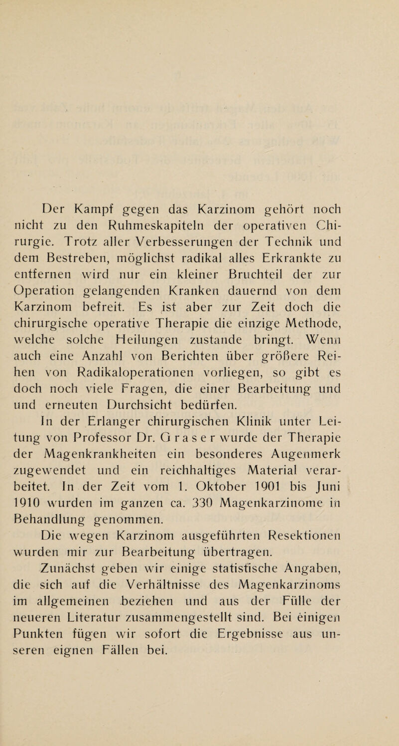 Der Kampf gegen das Karzinom gehört noch nicht zu den Ruhmeskapiteln der operativen Chi¬ rurgie. Trotz aller Verbesserungen der Technik und dem Bestreben, möglichst radikal alles Erkrankte zu entfernen wird nur ein kleiner Bruchteil der zur Operation gelangenden Kranken dauernd von dem Karzinom befreit. Es ist aber zur Zeit doch die chirurgische operative Therapie die einzige Methode, welche solche Heilungen zustande bringt. Wenn auch eine Anzahl von Berichten über größere Rei¬ hen von Radikaloperationen vorliegen, so gibt es doch noch viele Fragen, die einer Bearbeitung und und erneuten Durchsicht bedürfen. In der Erlanger chirurgischen Klinik unter Lei¬ tung von Professor Dr. Graser wurde der Therapie der Magenkrankheiten ein besonderes Augenmerk zugewendet und ein reichhaltiges Material verar¬ beitet. In der Zeit vom 1. Oktober 1901 bis Juni 1910 wurden im ganzen ca. 330 Magenkarzinome in Behandlung genommen. Die wegen Karzinom ausgeführten Resektionen wurden mir zur Bearbeitung übertragen. Zunächst geben wir einige statistische Angaben, die sich auf die Verhältnisse des Magenkarzinoms im allgemeinen beziehen und aus der Fülle der neueren Literatur zusammengestellt sind. Bei einigen Punkten fügen wir sofort die Ergebnisse aus un¬ seren eignen Fällen bei.