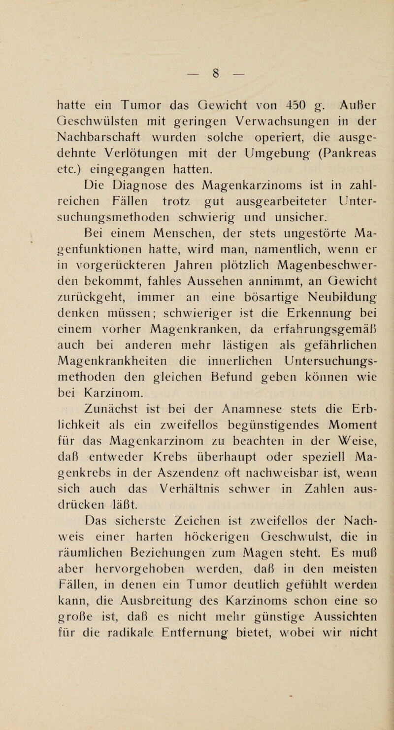 hatte ein Tumor das Gewicht von 450 g. Außer Geschwülsten mit geringen Verwachsungen in der Nachbarschaft wurden solche operiert, die ausge¬ dehnte Verlötungen mit der Umgebung (Pankreas etc.) eingegangen hatten. Die Diagnose des Magenkarzinoms ist in zahl¬ reichen Fällen trotz gut ausgearbeiteter Unter- suchungsrnethoden schwierig und unsicher. Bei einem Menschen, der stets ungestörte Ma¬ genfunktionen hatte, wird man, namentlich, wenn er in vorgerückteren Jahren plötzlich Magenbeschwer¬ den bekommt, fahles Aussehen annimmt, an Gewicht zurückgeht, immer an eine bösartige Neubildung denken müssen; schwieriger ist die Erkennung bei einem vorher Magenkranken, da erfahrungsgemäß auch bei anderen mehr lästigen als gefährlichen Magenkrankheiten die innerlichen Untersuchungs¬ methoden den gleichen Befund geben können wie bei Karzinom. Zunächst ist bei der Anamnese stets die Erb¬ lichkeit als ein zweifellos begünstigendes Moment für das Magenkarzinom zu beachten in der Weise, daß entweder Krebs überhaupt oder speziell Ma¬ genkrebs in der Aszendenz oft nachweisbar ist, wenn sich auch das Verhältnis schwer in Zahlen aus- drücken läßt. Das sicherste Zeichen ist zweifellos der Nach¬ weis einer harten höckerigen Geschwulst, die in räumlichen Beziehungen zum Magen steht. Es muß aber hervorgehoben werden, daß in den meisten Fällen, in denen ein Tumor deutlich gefühlt werden kann, die Ausbreitung des Karzinoms schon eine so große ist, daß es nicht mehr günstige Aussichten für die radikale Entfernung bietet, wobei wir nicht