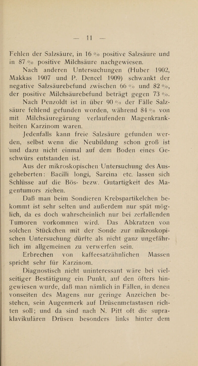 Fehlen der Salzsäure, in 16 ‘Vo positive Salzsäure und in 87 0/0 positive Milchsäure nachgewiesen. Nach anderen Untersuchungen (Huber 1902, Makkas 1907 und P. Dencel 1909) schwankt der negative Salzsäurebefund zwischen 66 O o und 82 oq, der positive Milchsäurebefund beträgt gegen 73 Oo. Nach Penzoldt ist in über 90 o o der Fälle Salz¬ säure fehlend gefunden worden, während 84 oo von mit Milchsäuregärung verlaufenden Magenkrank¬ heiten Karzinom waren. Jedenfalls kann freie Salzsäure gefunden wer¬ den, selbst wenn die Neubildung schon groß ist ’und dazu nicht einmal auf dem Boden eines Ge¬ schwürs entstanden ist. Aus der mikroskopischen Untersuchung des Aus¬ geheberten: Bacilli longi, Sarcina etc. lassen sich Schlüsse auf die Bös- bezw. Gutartigkeit des Ma¬ gentumors ziehen. Daß man beim Sondieren Krebspartikelchen be¬ kommt ist sehr selten und außerdem nur spät mög¬ lich, da es doch wahrscheinlich nur bei zerfallenden Fumoren Vorkommen wird. Das Abkratzen von solchen Stückchen mit der Sonde zur mikroskopi¬ schen Untersuchung dürfte als nicht ganz ungefähr¬ lich im allgemeinen zu verwerfen sein. Erbrechen von kaffeesatzähnlichen Massen spricht sehr für Karzinom. Diagnostisch nicht uninteressant wäre bei viel¬ seitiger Bestätigung ein Punkt, auf den öfters hin¬ gewiesen wurde, daß man nämlich in Fällen, in denen Vonseiten des Magens nur geringe Anzeichen be¬ stehen, sein Augenmerk auf Drüsenmetastasen rich¬ ten soll; und da sind nach N. Pitt oft die supra¬ klavikulären Drüsen besonders links hinter dem