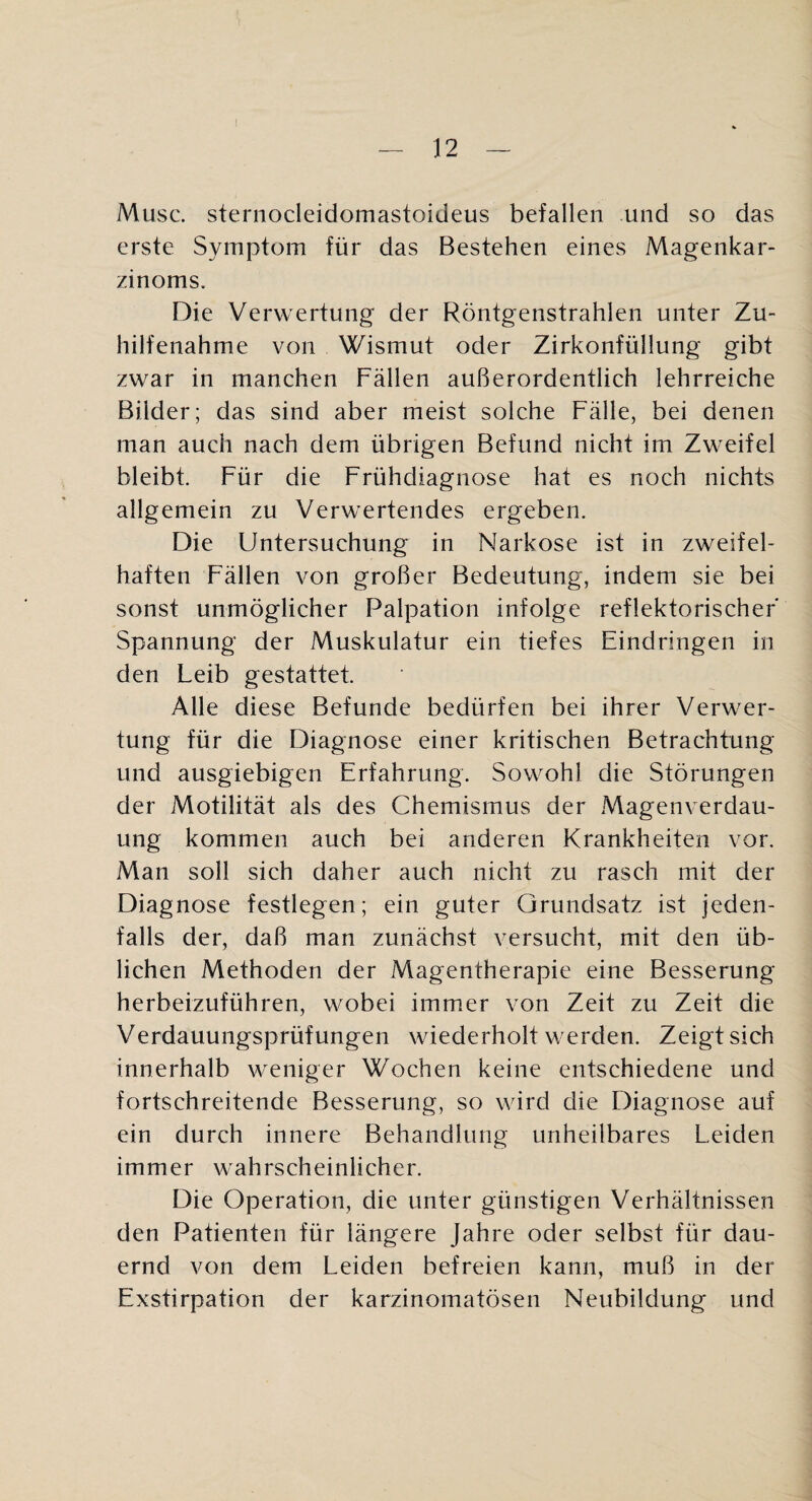 Muse, sternocleidomastoideus befallen und so das erste Symptom für das Bestehen eines Magenkar¬ zinoms. Die Verwertung der Röntgenstrahlen unter Zu¬ hilfenahme von Wismut oder Zirkonfüllung gibt zwar in manchen Fällen außerordentlich lehrreiche Bilder; das sind aber meist solche Fälle, bei denen man auch nach dem übrigen Befund nicht im Zweifel bleibt. Für die Frühdiagnose hat es noch nichts allgemein zu Verwertendes ergeben. Die Untersuchung in Narkose ist in zweifel¬ haften Fällen von großer Bedeutung, indem sie bei sonst unmöglicher Palpation infolge reflektorischer Spannung der Muskulatur ein tiefes Eindringen in den Leib gestattet. Alle diese Befunde bedürfen bei ihrer Verwer¬ tung für die Diagnose einer kritischen Betrachtung und ausgiebigen Erfahrung. Sowohl die Störungen der Motilität als des Chemismus der Magenverdau¬ ung kommen auch bei anderen Krankheiten vor. Man soll sich daher auch nicht zu rasch mit der Diagnose festlegen; ein guter Grundsatz ist jeden¬ falls der, daß man zunächst versucht, mit den üb¬ lichen Methoden der Magentherapie eine Besserung herbeizuführen, wobei immer von Zeit zu Zeit die Verdauungsprüfungen wiederholt werden. Zeigt sich innerhalb weniger Wochen keine entschiedene und fortschreitende Besserung, so wird die Diagnose auf ein durch innere Behandlung unheilbares Leiden immer wahrscheinlicher. Die Operation, die unter günstigen Verhältnissen den Patienten für längere Jahre oder selbst für dau¬ ernd von dem Leiden befreien kann, muß in der Exstirpation der karzinomatösen Neubildung und