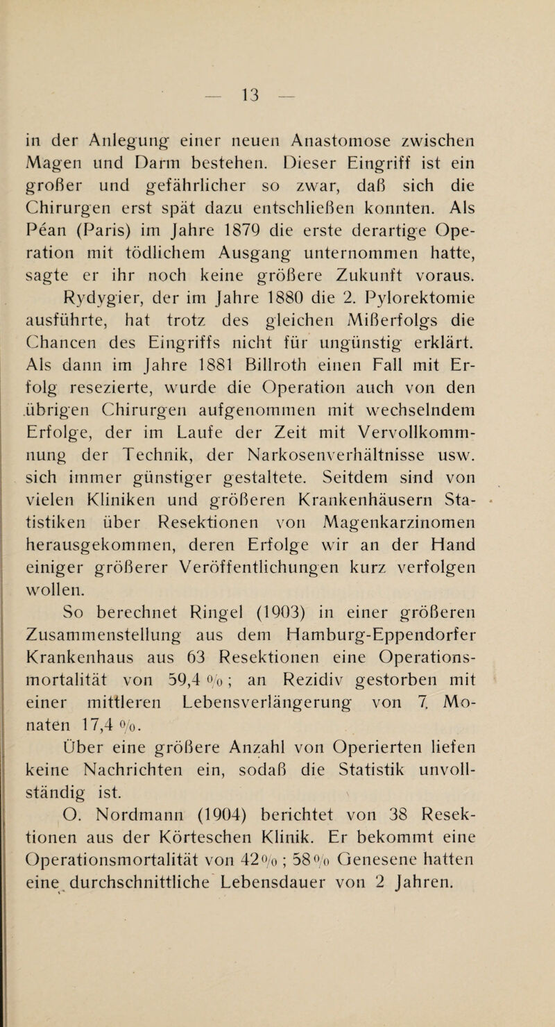 in der Anlegung’ einer neuen Anastomose zwischen Magen und Darm bestehen. Dieser Eingriff ist ein großer und gefährlicher so zwar, daß sich die Chirurgen erst spät dazu entschließen konnten. Als Pean (Paris) im Jahre 1879 die erste derartige Ope¬ ration mit tödlichem Ausgang unternommen hatte, sagte er ihr noch keine größere Zukunft voraus. Rydygier, der im Jahre 1880 die 2. Pylorektomie ausführte, hat trotz des gleichen Mißerfolgs die Chancen des Eingriffs nicht für ungünstig erklärt. Als dann im Jahre 1881 Billroth einen Fall mit Er¬ folg resezierte, wurde die Operation auch von den .übrigen Chirurgen aufgenommen mit wechselndem Erfolge, der im Laufe der Zeit mit Vervollkomm¬ nung der Technik, der Narkosenverhältnisse usw. sich immer günstiger gestaltete. Seitdem sind von vielen Kliniken und größeren Krankenhäusern Sta- * tistiken über Resektionen von Magenkarzinomen herausgekommen, deren Erfolge wir an der Hand einiger größerer Veröffentlichungen kurz verfolgen wollen. So berechnet Ringel (1903) in einer größeren Zusammenstellung aus dem Hamburg-Eppendorfer Krankenhaus aus 63 Resektionen eine Operations¬ mortalität von 59,4 Ob; an Rezidiv gestorben mit einer mittleren Lebensverlängerung von 7 Mo¬ naten 17,4 Oo. Über eine größere Anzahl von Operierten liefen keine Nachrichten ein, sodaß die Statistik unvoll¬ ständig ist. O. Nordmann (1904) berichtet von 38 Resek¬ tionen aus der Körteschen Klinik. Er bekommt eine Operationsmortalität von 42o/o ; 580/() Genesene hatten eine^ durchschnittliche Lebensdauer von 2 Jahren.