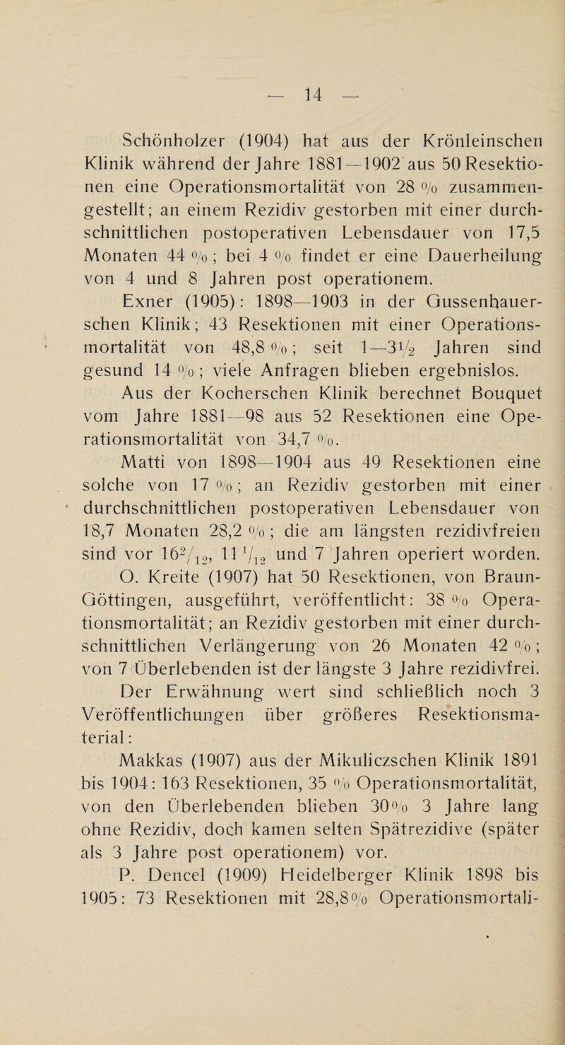 Schönholzer (1904) hat aus der Krönleinschen Klinik während der Jahre 1881 — 1902 aus 50 Resektio¬ nen eine Operationsmortalität von 28 o/o zusammen¬ gestellt; an einem Rezidiv gestorben mit einer durch¬ schnittlichen postoperativen Lebensdauer von 17,5 Monaten 44 o/o; bei 4 o/o findet er eine Dauerheilung von 4 und 8 Jahren post operationem. Exner (1905): 1898—1903 in der Gussenbauer- schen Klinik; 43 Resektionen mit einer Operations¬ mortalität von 48,8 0/0; seit 1—314 Jahren sind gesund 14 o/o; viele Anfragen blieben ergebnislos. Aus der Kocherschen Klinik berechnet Bouquet vom Jahre 1881—98 aus 52 Resektionen eine Ope¬ rationsmortalität von 34,7 Oq. Matti von 1898—1904 aus 49 Resektionen eine solche von 17 0/0; an Rezidiv gestorben mit einer ‘ durchschnittlichen postoperativen Lebensdauer von 18,7 Monaten 28,2 0/0; die am längsten rezidivfreieri sind vor 162//,2, lO/io und 7 Jahren operiert worden. O. Kreite (1907) hat 50 Resektionen, von Braun- Göttingen, ausgeführt, veröffentlicht: 38 ^>0 Opera¬ tionsmortalität; an Rezidiv gestorben mit einer durch¬ schnittlichen Verlängerung von 26 Monaten 42^0; von 7 Überlebenden ist der längste 3 Jahre rezidivfrei. Der Erwähnung wert sind schließlich noch 3 Veröffentlichungen über größeres Resektionsma¬ terial : Makkas (1907) aus der Mikuliczschen Klinik 1891 bis 1904: 163 Resektionen, 35 Operationsmortalität, von den Überlebenden blieben 30Lo 3 Jahre lang ohne Rezidiv, doch kamen selten Spätrezidive (später als 3 Jahre post operationem) vor. P. Dencel (1909) Heidelberger Klinik 1898 bis 1905: 73 Resektionen mit 28,8oo OperationsmortaU-