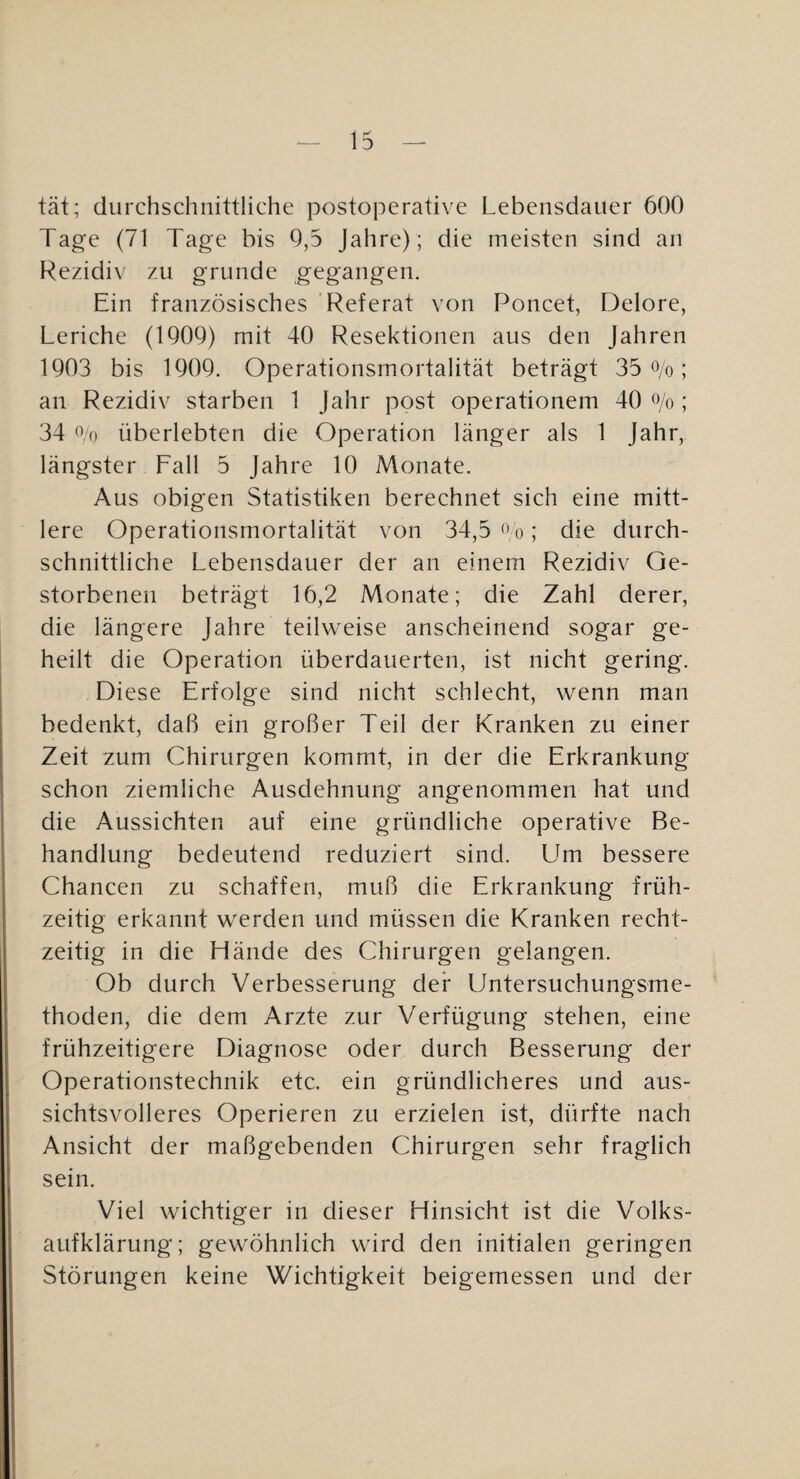 tat; durchschnittliche postoperative Lebensdauer 600 Tage (71 Tage bis 0,5 Jahre); die meisten sind an Rezidiv zu gründe gegangen. Ein französisches Referat von Poncet, Delore, Leriche (1900) mit 40 Resektionen aus den Jahren 1903 bis 1900. Operationsmortalität beträgt 35 O/o; an Rezidiv starben 1 Jahr post operationem 40 <^/o; 34 0,0 überlebten die Operation länger als 1 Jahr, längster Fall 5 Jahre 10 Monate. Aus obigen Statistiken berechnet sich eine mitt¬ lere Operationsmortalität von 34,5 o o; die durch¬ schnittliche Lebensdauer der an einem Rezidiv Ge¬ storbenen beträgt 16,2 Monate; die Zahl derer, die längere Jahre teilweise anscheinend sogar ge¬ heilt die Operation überdauerten, ist nicht gering. Diese Erfolge sind nicht schlecht, wenn man bedenkt, daß ein großer Teil der Kranken zu einer Zeit zum Chirurgen kommt, in der die Erkrankung schon ziemliche Ausdehnung angenommen hat und die Aussichten auf eine gründliche operative Be¬ handlung bedeutend reduziert sind. Um bessere Chancen zu schaffen, muß die Erkrankung früh¬ zeitig erkannt werden und müssen die Kranken recht¬ zeitig in die Hände des Chirurgen gelangen. Ob durch Verbesserung der Untersuchungsme¬ thoden, die dem Arzte zur Verfügung stehen, eine frühzeitigere Diagnose oder durch Besserung der Operationstechnik etc. ein gründlicheres und aus¬ sichtsvolleres Operieren zu erzielen ist, dürfte nach Ansicht der maßgebenden Chirurgen sehr fraglich sein. Viel wichtiger in dieser Hinsicht ist die Volks¬ aufklärung; gewöhnlich wird den initialen geringen Störungen keine Wichtigkeit beigemessen und der