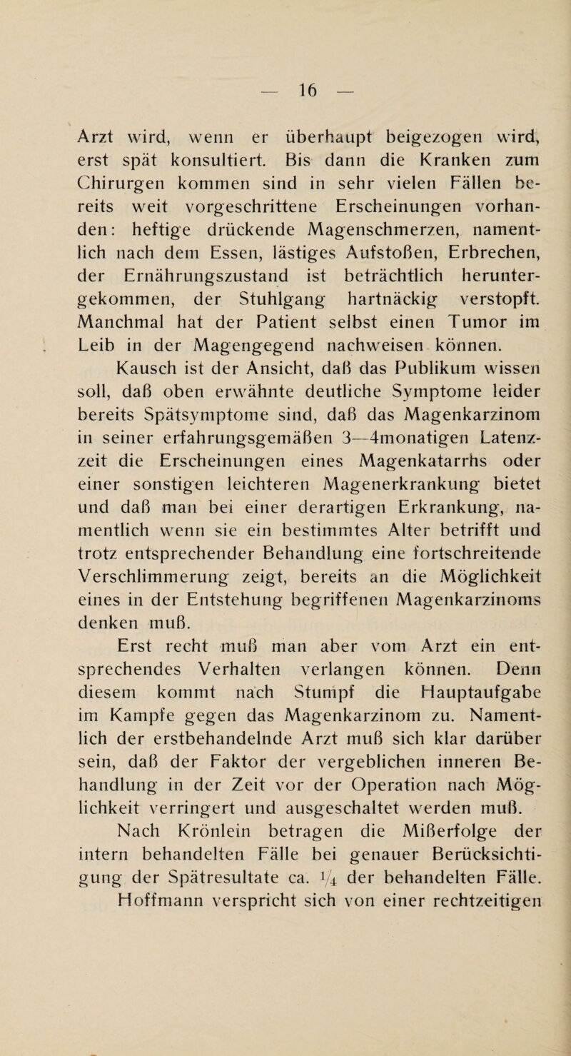 Arzt wird, wenn er überhaupt beigezogen wird, erst spät konsultiert. Bis dann die Kranken zum Chirurgen kommen sind in sehr vielen Fällen be¬ reits weit vorgeschrittene Erscheinungen vorhan¬ den: heftige drückende Magenschmerzen, nament¬ lich nach dem Essen, lästiges Aufstoßen, Erbrechen, der Ernährungszustand ist beträchtlich herunter¬ gekommen, der Stuhlgang hartnäckig verstopft Manchmal hat der Patient selbst einen Tumor im Leib in der Magengegend nachweisen können. Kausch ist der Ansicht, daß das Publikum wissen soll, daß oben erwähnte deutliche Symptome leider bereits Spätsymptome sind, daß das Magenkarzinom in seiner erfahrungsgemäßen 3—4monatigen Latenz¬ zeit die Erscheinungen eines Magenkatarrhs oder einer sonstigen leichteren Magenerkrankung bietet und daß man bei einer derartigen Erkrankung, na¬ mentlich wenn sie ein bestimmtes Alter betrifft und trotz entsprechender Behandlung eine fortschreitende Verschlimmerung zeigt, bereits an die Möglichkeit eines in der Entstehung begriffenen Magenkarzinonis denken muß. Erst recht muß man aber vom Arzt ein ent¬ sprechendes Verhalten verlangen können. Denn diesem kommt nach Stumpf die Hauptaufgabe im Kampfe gegen das Magenkarzinom zu. Nament¬ lich der erstbehandelnde Arzt muß sich klar darüber sein, daß der Eaktor der vergeblichen inneren Be¬ handlung in der Zeit vor der Operation nach Mög¬ lichkeit verringert und ausgeschaltet werden muß. Nach Krönlein betragen die Mißerfolge der intern behandelten Fälle bei genauer Berücksichti¬ gung der Spätresultate ca. 1/4 der behandelten Fälle. Hoffmann verspricht sich von einer rechtzeitigen