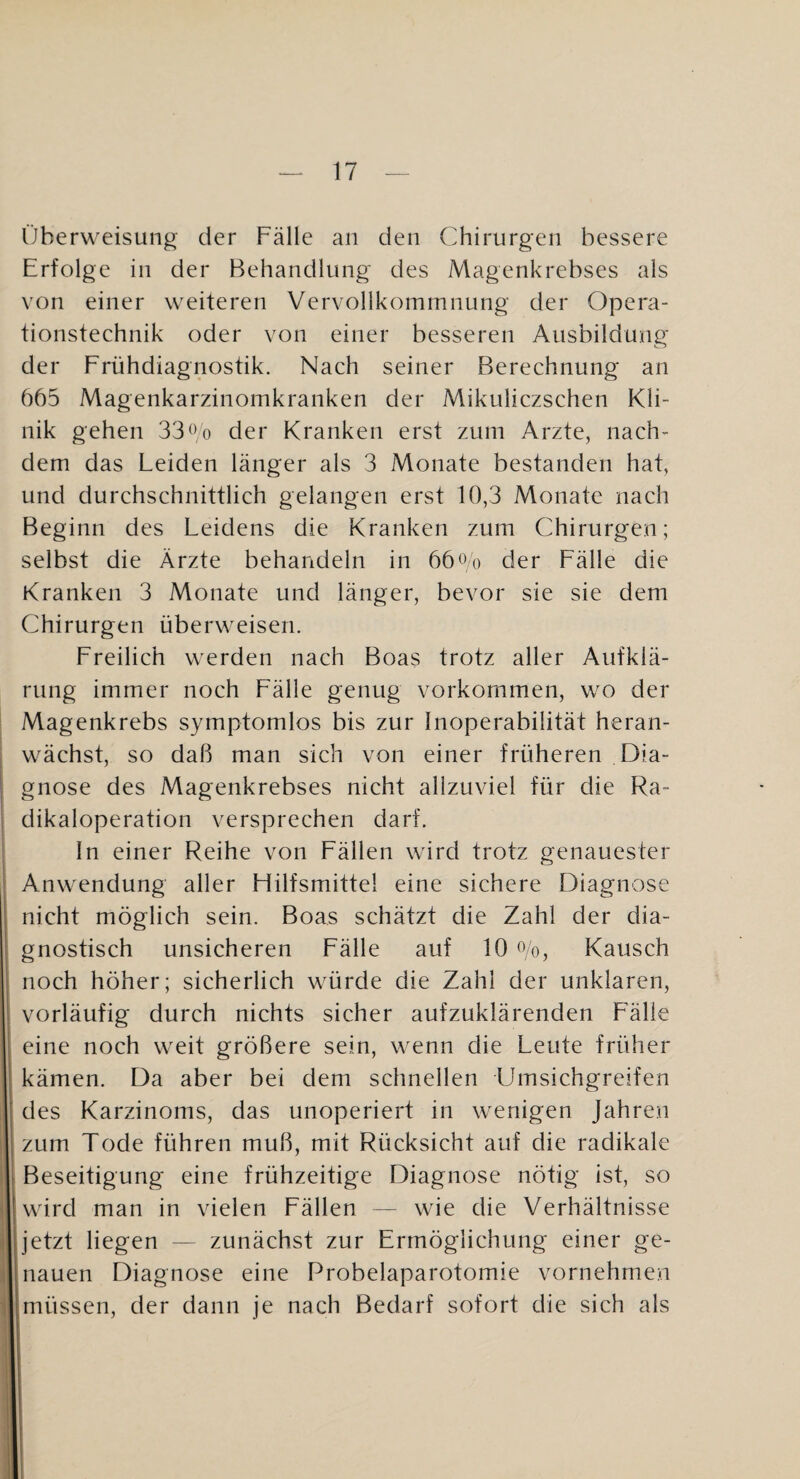 Überweisung der Fälle an den Chirurgen bessere Erfolge in der Behandlung des Magenkrebses als von einer weiteren Vervollkommnung der Opera¬ tionstechnik oder von einer besseren Ausbildung der Frühdiagnostik. Nach seiner Berechnung an 665 Magenkarzinomkranken der Mikuliczschen Kli¬ nik gehen 33^Vo der Kranken erst zum Arzte, nach¬ dem das Leiden länger als 3 Monate bestanden hat, und durchschnittlich gelangen erst 10,3 Monate nach Beginn des Leidens die Kranken zum Chirurgen; selbst die Ärzte behandeln in 66«o der Fälle die Kranken 3 Monate und länger, bevor sie sie dem Chirurgen überweisen. Freilich werden nach Boas trotz aller Aufklä¬ rung immer noch Fälle genug Vorkommen, wo der Magenkrebs symptomlos bis zur Inoperabilität heran¬ wächst, so daß man sich von einer früheren Dia¬ gnose des Magenkrebses nicht allzuviel für die Ra¬ dikaloperation versprechen darf. In einer Reihe von Fällen wird trotz genauester Anwendung aller Flilfsmittel eine sichere Diagnose nicht möglich sein. Boas schätzt die Zahl der dia¬ gnostisch unsicheren Fälle auf 10 Co, Kausch noch höher; sicherlich würde die Zahl der unklaren, vorläufig durch nichts sicher aufzuklärenden Fälle eine noch weit größere sein, wenn die Leute früher kämen. Da aber bei dem schnellen Umsichgreifen des Karzinoms, das unoperiert in wenigen Jahren zum Tode führen muß, mit Rücksicht auf die radikale Beseitigung eine frühzeitige Diagnose nötig ist, so wird man in vielen Fällen — wie die Verhältnisse jetzt liegen — zunächst zur Ermöglichung einer ge¬ nauen Diagnose eine Probelaparotomie vornehmen müssen, der dann je nach Bedarf sofort die sich als