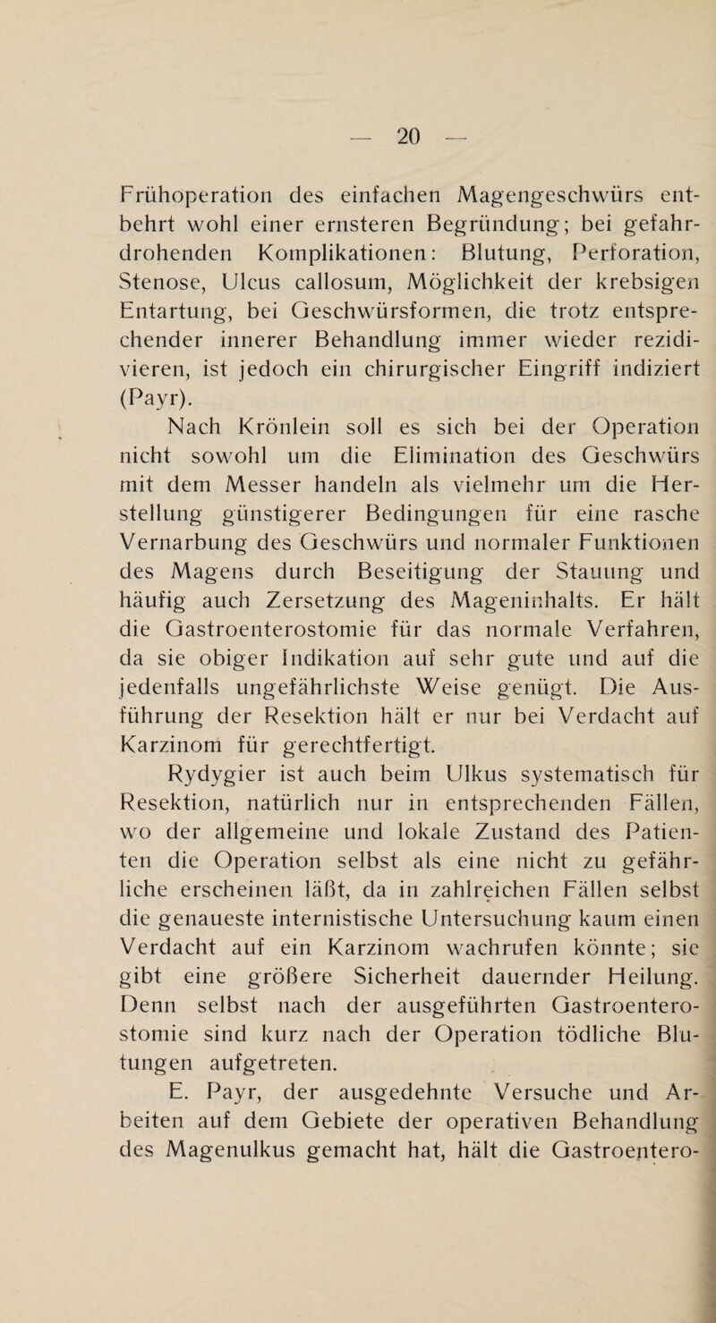 Frühoperation des einfachen Magengeschwürs ent¬ behrt wohl einer ernsteren Begründung; bei gefahr¬ drohenden Komplikationen: Blutung, Perforation, Stenose, Ulcus callosum, Möglichkeit der krebsigen Entartung, bei Geschwürsformen, die trotz entspre¬ chender innerer Behandlung immer wieder rezidi- vieren, ist jedoch ein chirurgischer Eingriff indiziert (Payr). Nach Krönlein soll es sich bei der Operation nicht sowohl um die Elimination des Geschwürs mit dem Messer handeln als vielmehr um die Her¬ stellung günstigerer Bedingungen für eine rasche Vernarbung des Geschwürs und normaler Funktionen des Magens durch Beseitigung der Stauung und häufig auch Zersetzung des Mageninhalts. Er hält die Gastroenterostomie für das normale Verfahren, da sie obiger Indikation auf sehr gute und auf die jedenfalls ungefährlichste Weise genügt. Die Aus¬ führung der Resektion hält er nur bei Verdacht auf Karzinom für gerechtfertigt. Rydygier ist auch beim Ulkus systematisch für Resektion, natürlich nur in entsprechenden Fällen, wo der allgemeine und lokale Zustand des Patien¬ ten die Operation selbst als eine nicht zu gefähr¬ liche erscheinen läßt, da in zahlreichen Fällen selbst die genaueste internistische Untersuchung kaum einen Verdacht auf ein Karzinom wachrufen könnte; sie gibt eine größere Sicherheit dauernder Heilung. Denn selbst nach der ausgeführten Gastroentero¬ stomie sind kurz nach der Operation tödliche Blu¬ tungen aufgetreten. E. Payr, der ausgedehnte Versuche und Ar¬ beiten auf dem Gebiete der operativen Behandlung des Magenulkus gemacht hat, hält die Gastroentero-