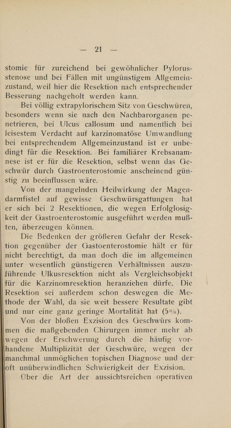 stomie für zureichend bei gewöhnlicher Pylorus¬ stenose und bei Fällen mit ungünstigem Allgemein¬ zustand, weil hier die Resektion nach entsprechender Besserung nachgeholt werden kann. Bei völlig extrapylorischem Sitz von Geschwüren, besonders wenn sie nach den Nachbarorganen pe¬ netrieren, bei Ulcus callosum und namentlich bei leisestem Verdacht auf karzinomatöse Umwandlung bei entsprechendem Allgemeinzustand ist er unbe¬ dingt für die Resektion. Bei familiärer Krebsanam¬ nese ist er für die Resektion, selbst wenn das Ge¬ schwür durch Gastroenterostomie anscheinend gün- stig zu beeinflussen wäre. Von der mangelnden Fl eil Wirkung der Magen¬ darmfistel auf gewisse Geschwürsgattungen hat er sich bei 2 Resektionen, die wegen Erfolglosig¬ keit der Gastroenterostomie ausgeführt werden muß¬ ten, überzeugen können. Die Bedenken der größeren Gefahr der Resek- tion gegenüber der Gastoenterostomie hält er für nicht berechtigt, da man doch die im allgemeinen unter wesentlich günstigeren Verhältnissen auszu¬ führende Ulkusresektion nicht als Vergleichsobjekt für die Karzinomresektion heranziehen dürfe. Die Resektion sei außerdem schon deswegen die Me¬ thode der Wahl, da sie weit bessere Resultate gibt und nur eine ganz geringe Mortalität hat (5<Vo)- Von der bloßen Exzision des Geschwürs kom¬ men die maßgebenden Chirurgen immer mehr ab wegen der Erschwerung durch die häufig vor¬ handene Multiplizität der Geschwüre, wegen der manchmal unmöglichen topischen Diagnose und der- oft unüberwindlichen Schwierigkeit der Exzision. Über die Art der aussichtsreichen operativen