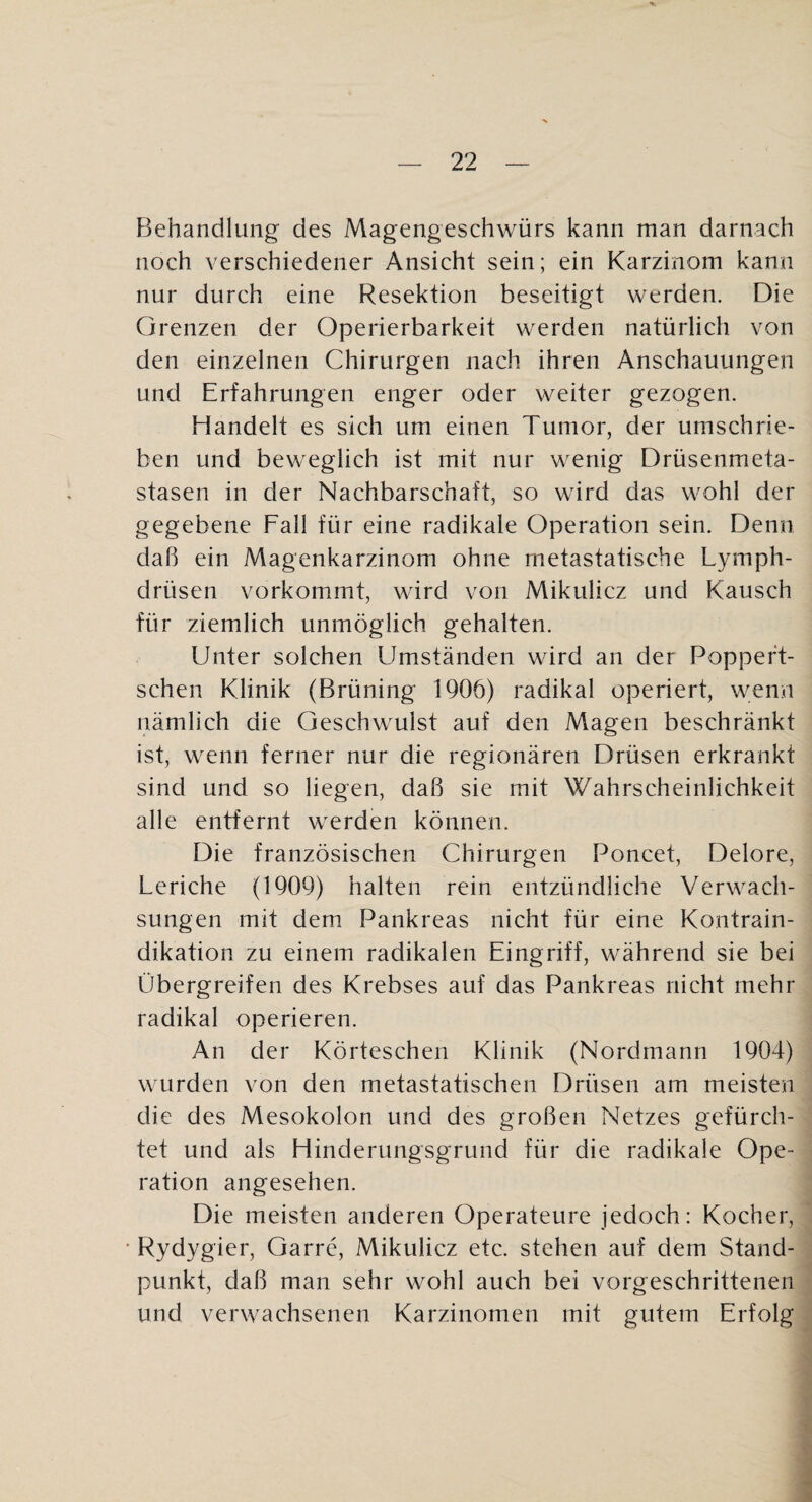 FJehandlung des Magengeschwürs kann man darnach noch verschiedener Ansicht sein; ein Karzinom kann nur durch eine Resektion beseitigt werden. Die Grenzen der Operierbarkeit werden natürlich von den einzelnen Chirurgen nach ihren Anschauungen und Erfahrungen enger oder weiter gezogen. Handelt es sich um einen Tumor, der umschrie¬ ben und beweglich ist mit nur wenig Drüsenmeta¬ stasen in der Nachbarschaft, so wird das wohl der gegebene Fall für eine radikale Operation sein. Denn daß ein Magenkarzinom ohne metastatische Lymph- drüsen vorkommt, wird von Mikulicz und Kausch für ziemlich unmöglich gehalten. Unter solchen Umständen wird an der Poppeft- schen Klinik (Brüning 1906) radikal operiert, wenn nämlich die Geschwulst auf den Magen beschränkt ist, wenn ferner nur die regionären Drüsen erkrankt sind und so liegen, daß sie mit Wahrscheinlichkeit alle entfernt werden können. Die französischen Chirurgen Poncet, Delore, Leriche (1909) halten rein entzündliche Verwach¬ sungen mit dem Pankreas nicht für eine Kontrain¬ dikation zu einem radikalen Eingriff, während sie bei Übergreifen des Krebses auf das Pankreas nicht mehr radikal operieren. An der Körteschen Klinik (Nordmann 1904) wurden von den metastatischen Drüsen am meisten die des Mesokolon und des großen Netzes gefürch¬ tet und als Hinderungsgrund für die radikale Ope¬ ration angesehen. Die meisten anderen Operateure jedoch: Kocher, • Rydygier, Garre, Mikulicz etc. stehen auf dem Stand¬ punkt, daß man sehr wohl auch bei vorgeschrittenen und verwachsenen Karzinomen mit gutem Erfolg