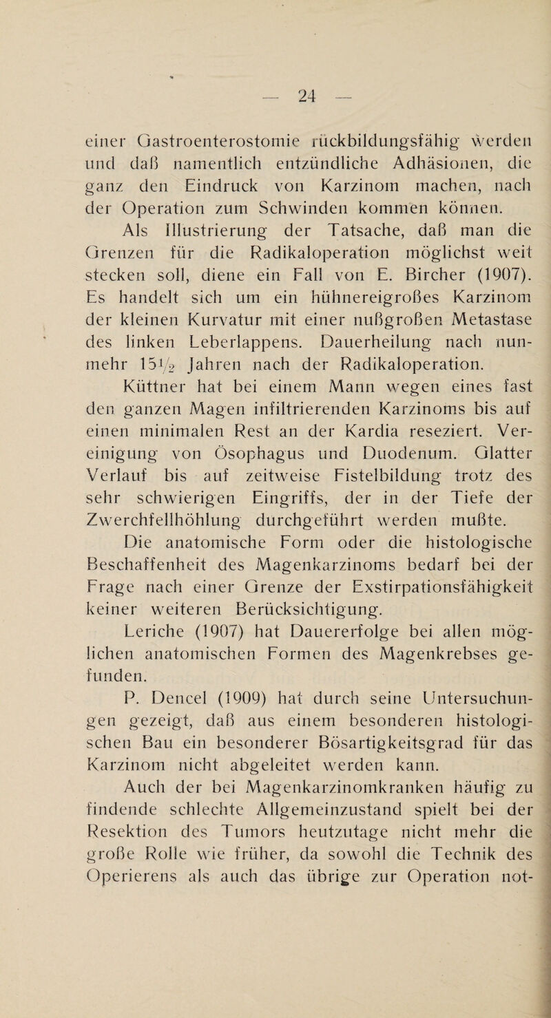 einer Gastroenterostomie rückbildungsfähig werden und daß namentlich entzündliche Adhäsionen, die ganz den Eindruck von Karzinom machen, nach der Operation zum Schwinden kommen können. Als Illustrierung der Tatsache, daß man die Grenzen für die Radikaloperation möglichst weit stecken soll, diene ein Fall von E. Bircher (1907). Es handelt sich um ein hühnereigroßes Karzinom der kleinen Kurvatur mit einer nußgroßen Metastase des linken Leberlappens. Dauerheilung nach nun¬ mehr 15L2 Jahren nach der Radikaloperation. Küttner hat bei einem Mann wegen eines fast den ganzen Magen infiltrierenden Karzinoms bis auf einen minimalen Rest an der Kardia reseziert. Ver¬ einigung von Ösophagus und Duodenum. Glatter Verlauf bis auf zeitweise Fistelbildung trotz des sehr schwierigen Eingriffs, der in der Tiefe der Zwerchfellhöhlung durchgeführt werden mußte. Die anatomische Form oder die histologische Beschaffenheit des Magenkarzinoms bedarf bei der Frage nach einer Grenze der Exstirpationsfähigkeit keiner weiteren Berücksichtigung. Leriche (1907) hat Dauererfolge bei allen mög¬ lichen anatomischen Formen des Magenkrebses ge¬ funden. P. Dencel (1909) hat durch seine Untersuchun¬ gen gezeigt, daß aus einem besonderen histologi¬ schen Bau ein besonderer Bösartigkeitsgrad für das Karzinom nicht abgeleitet werden kann. Auch der bei Magenkarzinomkranken häufig zu findende schlechte Allgemeinzustand spielt bei der Resektion des Tumors heutzutage nicht mehr die große Rolle wie früher, da sowohl die Technik des Operierens als auch das übrige zur Operation not-