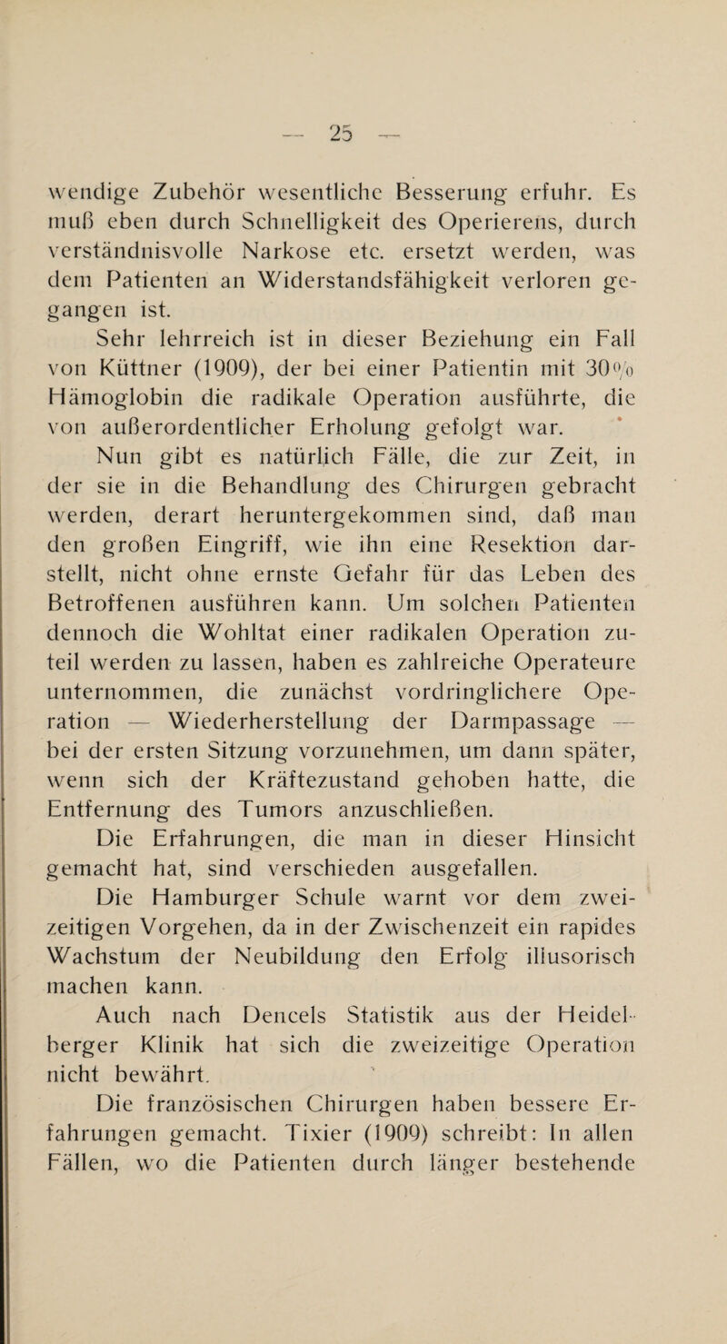 wendige Zubehör w^eseiitlichc Besserung erfuhr. Es niuf) eben durch Schnelligkeit des Operierens, durch verständnisvolle Narkose etc. ersetzt werden, w^as dem Patienten an Widerstandsfähigkeit verloren ge¬ gangen ist. Sehr lehrreich ist in dieser Beziehung ein Fall von Küttner (1909), der bei einer Patientin mit 30^Vo Hämoglobin die radikale Operation ausführte, die von außerordentlicher Erholung gefolgt w^ar. Nun gibt es natürlich Fälle, die zur Zeit, in der sie in die Behandlung des Chirurgen gebracht w^erden, derart heruntergekommen sind, daß man den großen Eingriff, wie ihn eine Resektion dar¬ stellt, nicht ohne ernste Gefahr für das Leben des Betroffenen ausführen kann. Um solchen Patienten dennoch die Wohltat einer radikalen Operation zu¬ teil werden zu lassen, haben es zahlreiche Operateure unternommen, die zunächst vordringlichere Ope¬ ration — Wiederherstellung der Darmpassage — bei der ersten Sitzung vorzunehmen, um dann später, wenn sich der Kräftezustand gehoben hatte, die Entfernung des Tumors anzuschließen. Die Erfahrungen, die man in dieser Hinsicht gemacht hat, sind verschieden ausgefallen. Die Hamburger Schule w^arnt vor dem zwei¬ zeitigen Vorgehen, da in der Zwischenzeit ein rapides Wachstum der Neubildung den Erfolg illusorisch machen kann. Auch nach Dencels Statistik aus der Heidel¬ berger Klinik hat sich die zweizeitige Operation nicht bew^ährt. Die französischen Chirurgen haben bessere Er¬ fahrungen gemacht. Tixier (1909) schreibt: ln allen Fällen, w-o die Patienten durch länger bestehende