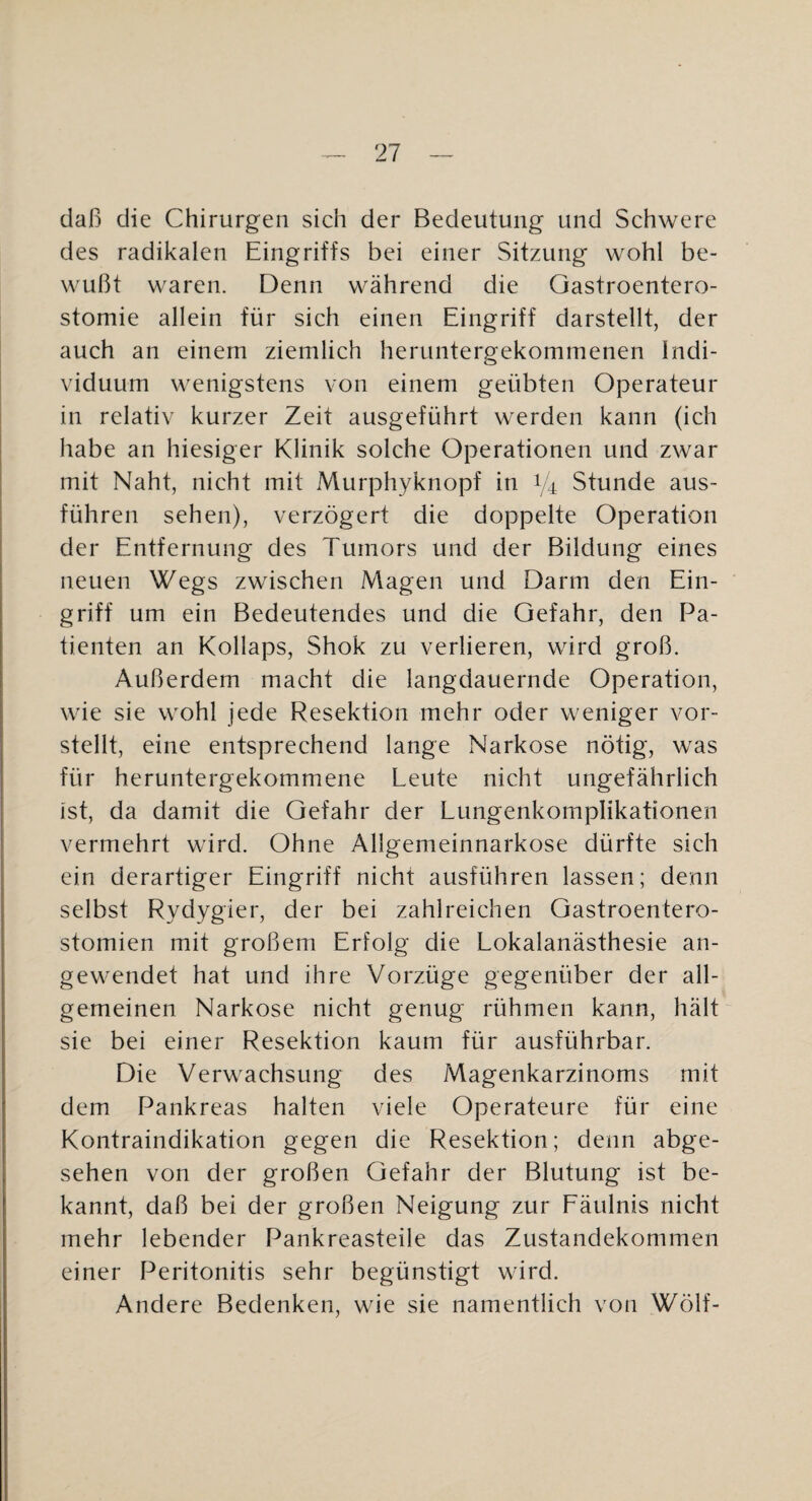 daß die Chirurgen sich der Bedeutung und Schwere des radikalen Eingriffs bei einer Sitzung wohl be¬ wußt waren. Denn während die Gastroentero¬ stomie allein für sich einen Eingriff darstellt, der auch an einem ziemlich heruntergekommenen Indi¬ viduum wenigstens von einem geübten Operateur in relativ kurzer Zeit ausgeführt werden kann (ich habe an hiesiger Klinik solche Operationen und zwar mit Naht, nicht mit Murphyknopf in 1/4 Stunde aus¬ führen sehen), verzögert die doppelte Operation der Entfernung des Tumors und der Bildung eines neuen Wegs zwischen Magen und Darm den Ein¬ griff um ein Bedeutendes und die Gefahr, den Pa¬ tienten an Kollaps, Shok zu verlieren, wird groß. Außerdem macht die langdauernde Operation, wie sie wohl jede Resektion mehr oder weniger vor¬ stellt, eine entsprechend lange Narkose nötig, was für heruntergekommene Leute nicht ungefährlich ist, da damit die Gefahr der Lungenkomplikationen vermehrt wird. Ohne Allgemeinnarkose dürfte sich ein derartiger Eingriff nicht ausführen lassen; denn selbst Rydygier, der bei zahlreichen Gastroentero¬ stomien mit großem Erfolg die Lokalanästhesie an- gew^endet hat und ihre Vorzüge gegenüber der all¬ gemeinen Narkose nicht genug rühmen kann, hält“ sie bei einer Resektion kaum für ausführbar. Die Verwachsung des Magenkarzinoms mit dem Pankreas halten viele Operateure für eine Kontraindikation gegen die Resektion; denn abge¬ sehen von der großen Gefahr der Blutung ist be¬ kannt, daß bei der großen Neigung zur Eäulnis nicht mehr lebender Pankreasteile das Zustandekommen einer Peritonitis sehr begünstigt wird. Andere Bedenken, wie sie namentlich von Wölf-