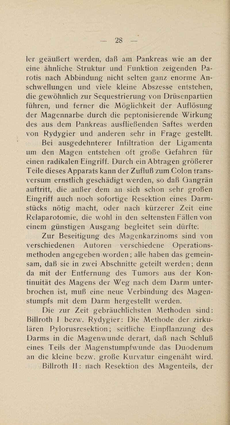 1er geäußert werden, daß am Pankreas wie an der eine ähnliche Struktur und Funktion zeigenden Pa¬ rotis nach Abbindung nicht selten ganz enorme An¬ schwellungen und viele kleine Abszesse entstehen, die gewöhnlich zur Sequestrierung von Drüsenpartien führen, und ferner die Möglichkeit der Auflösung der Magennarbe durch die peptonisierende Wirkung des aus dem Pankreas ausfließenden Saftes werden von Rydygier und anderen sehr in Frage gestellt. Bei ausgedehnterer Infiltration der Ligamenta um den Magen entstehen oft große Gefahren für einen radikalen Eingriff. Durch ein Abtragen größerer Teile dieses Apparats kann der Zufluß zum Colon trans- versum ernstlich geschädigt werden, so daß Gangrän auftritt, die außer dem an sich schon sehr großen Eingriff auch noch sofortige Resektion eines Darm¬ stücks nötig macht, oder nach kürzerer Zeit eine Relaparotomie, die wohl in den seltensten Fällen von einem günstigen Ausgang begleitet sein dürfte: Zur Beseitigung des ?viagenkarzinoms sind von verschiedenen Autoren verschiedene Operations¬ methoden angegeben worden; alle haben das gemein¬ sam, daß sie in zwei Abschnitte geteilt werden; denn da mit der Entfernung des Tumors aus der Kon¬ tinuität des Magens der Weg nach dem Darm unter¬ brochen ist, muß eine neue Verbindung des Magen¬ stumpfs mit dem Darm hergestellt werden. Die zur Zeit gebräuchlichsten Methoden sind: Billroth I bezw. Rydygier: Die Methode der zirku¬ lären Pylorusresektion; seitliche Einpflanzung des Darms in die Magenwunde derart, daß nach Schluß eines Teils der Magenstumpfwunde das Duodenum an die kleine bezw. große Kurvatur eingenäht wird. Billroth II: hach Resektion des Magenteils, der