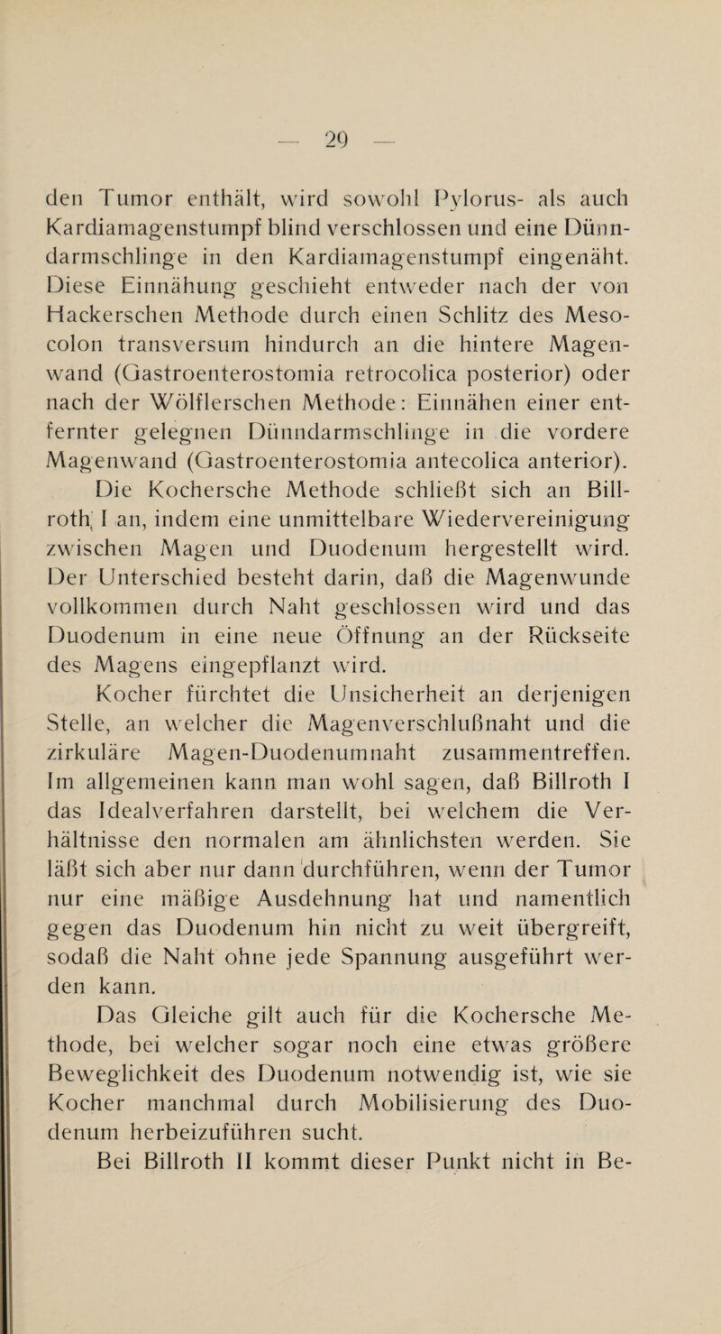 den Tumor enthält, wird sowohl Pylorus- als auch Kardiamagenstumpf blind verschlossen und eine Dünn- darmschlinge in den Kardiamagenstumpf eingenäht. Diese Einnähung geschieht entweder nach der von Hackerschen Methode durch einen Schlitz des Meso¬ colon transversum hindurch an die hintere Magen¬ wand (Gastroenterostomia retrocolica posterior) oder nach der Wölflerschen Methode: Einnähen einer ent¬ fernter gelegnen Dünndarmschlinge in die vordere Magenwand (Gastroenterostomia antecolica anterior). Die Kochersche Methode schließt sich an Bill- roth, I an, indem eine unmittelbare Wiedervereinigung zwischen Magen und Duodenum hergestellt wird. Der Unterschied besteht darin, daß die Magenwunde vollkommen durch Naht geschlossen wird und das Duodenum in eine neue Öffnung an der Rückseite des Magens eingepflanzt wird. Kocher fürchtet die Unsicherheit an derjenigen Stelle, an welcher die Magenverschlußnaht und die zirkuläre Magen-Duodenumnaht Zusammentreffen. Im allgemeinen kann man wohl sagen, daß Billroth I das Idealverfahren darstellt, bei weichem die Ver¬ hältnisse den normalen am ähnlichsten werden. Sie läßt sich aber nur dann'durchführen, wenn der Tumor nur eine mäßige Ausdehnung hat und namentlich gegen das Duodenum hin nicht zu weit übergreift, sodaß die Naht ohne jede Spannung ausgeführt wer¬ den kann. Das Gleiche gilt auch für die Kochersche Me¬ thode, bei welcher sogar noch eine etwas größere Beweglichkeit des Duodenum notwendig ist, wie sie Kocher manchmal durch Mobilisierung des Duo¬ denum herbeizuführen sucht. Bei Billroth II kommt dieser Punkt nicht in Be-