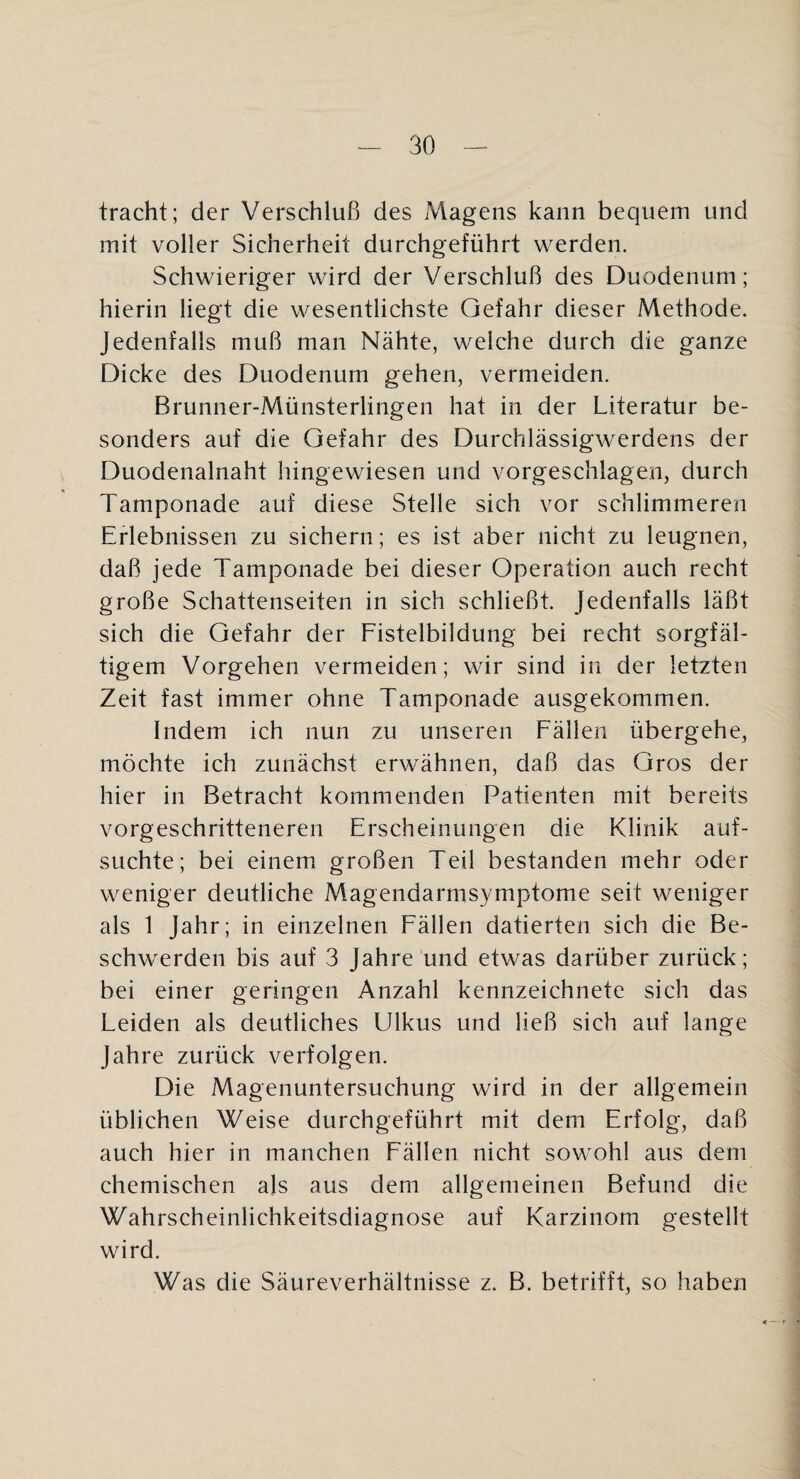 tracht; der Verschluß des Magens kann bequem und mit voller Sicherheit durchgeführt werden. Schwieriger wird der Verschluß des Duodenum; hierin liegt die wesentlichste Gefahr dieser Methode. Jedenfalls muß man Nähte, welche durch die ganze Dicke des Duodenum gehen, vermeiden. Brunner-Münsterlingen hat in der Literatur be¬ sonders auf die Gefahr des Durchlässigwerdens der Duodenalnaht hingewiesen und vorgeschlagen, durch Tamponade auf diese Stelle sich vor schlimmeren Erlebnissen zu sichern; es ist aber nicht zu leugnen, daß jede Tamponade bei dieser Operation auch recht große Schattenseiten in sich schließt. Jedenfalls läßt sich die Gefahr der Fistelbildung bei recht sorgfäl¬ tigem Vorgehen vermeiden; wir sind in der letzten Zeit fast immer ohne Tamponade ausgekommen. Indem ich nun zu unseren Fällen übergehe, möchte ich zunächst erwähnen, daß das Gros der hier in Betracht kommenden Patienten mit bereits vorgeschritteneren Erscheinungen die Klinik auf¬ suchte; bei einem großen Teil bestanden mehr oder weniger deutliche xMagendarmsymptome seit weniger als 1 Jahr ; in einzelnen Fällen datierten sich die Be¬ schwerden bis auf 3 Jahre und etwas darüber zurück; bei einer geringen Anzahl kennzeichnete sich das Leiden als deutliches Ulkus und ließ sich auf lange Jahre zurück verfolgen. Die Magenuntersuchung wird in der allgemein üblichen Weise durchgeführt mit dem Erfolg, daß auch hier in manchen Fällen nicht sowohl aus dem chemischen als aus dem allgemeinen Befund die Wahrscheinlichkeitsdiagnose auf Karzinom gestellt wird. Was die Säureverhältnisse z. B. betrifft, so haben