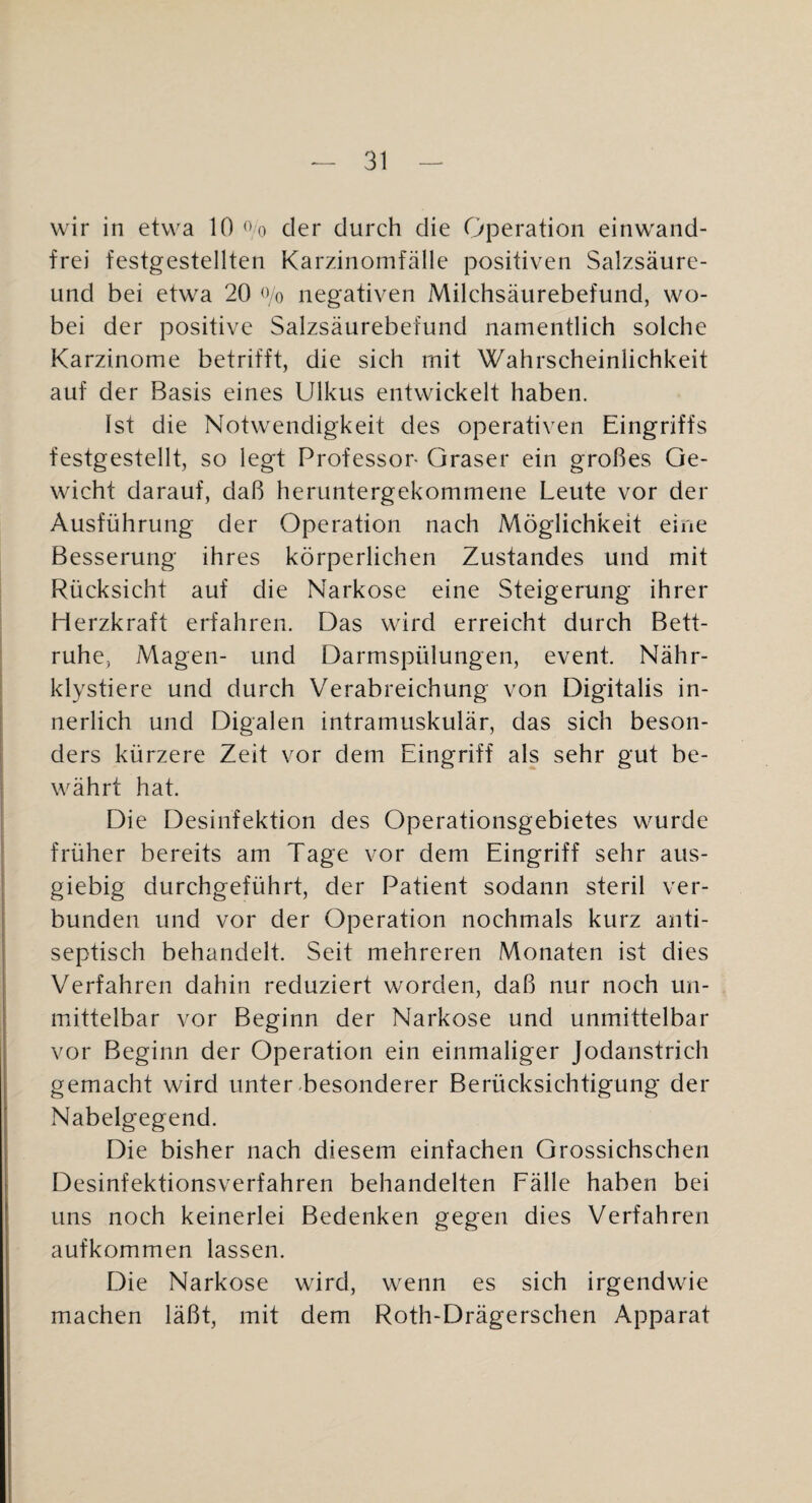 wir in etwa 10 der durch die Operation einwand¬ frei festgestellten Karzinomfälle positiven Salzsäure- und bei etwa 20 % negativen Milchsäurebefund, wo¬ bei der positive Salzsäurebefund namentlich solche Karzinome betrifft, die sich mit Wahrscheinlichkeit auf der Basis eines Ulkus entwickelt haben. Ist die Notwendigkeit des operativen Eingriffs festgestellt, so legt Professor Graser ein großes Ge¬ wicht darauf, daß heruntergekommene Leute vor der Ausführung der Operation nach Möglichkeit eine Besserung ihres körperlichen Zustandes und mit Rücksicht auf die Narkose eine Steigerung ihrer Herzkraft erfahren. Das wird erreicht durch Bett¬ ruhe, Magen- und Darmspülungen, event. Nähr- klystiere und durch Verabreichung von Digitalis in¬ nerlich und Digalen intramuskulär, das sich beson¬ ders kürzere Zeit vor dem Eingriff als sehr gut be¬ währt hat. Die Desinfektion des Operationsgebietes wurde früher bereits am Tage vor dem Eingriff sehr aus¬ giebig durchgeführt, der Patient sodann steril ver¬ bunden und vor der Operation nochmals kurz anti- septisch behandelt. Seit mehreren Monaten ist dies Verfahren dahin reduziert worden, daß nur noch un¬ mittelbar vor Beginn der Narkose und unmittelbar vor Beginn der Operation ein einmaliger Jodanstrich gemacht wird unter-besonderer Berücksichtigung der Nabelgegend. Die bisher nach diesem einfachen Grossichschen Desinfektionsverfahren behandelten Fälle haben bei uns noch keinerlei Bedenken gegen dies Verfahren aufkommen lassen. Die Narkose wird, wenn es sich irgendwie machen läßt, mit dem Roth-Drägerschen Apparat