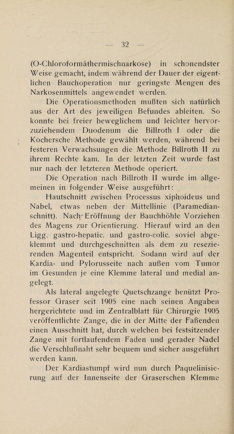 (O-Chloroformäthermischnarkose) in schonendster Weise gemacht, indem während der Dauer der eigent¬ lichen Bauchoperation nur geringste Mengen des Narkosenmittels angewendet werden. Die Operationsmethoden mußten sich natürlich aus der Art des jeweiligen Befundes ableiten. So konnte bei freier beweglichem und leichter hervor¬ zuziehendem Duodenum die Billroth I oder die Kochersche Methode gewählt werden, während bei festeren Verwachsungen die Methode Billroth II zu ihrem Rechte kam. In der letzten Zeit wurde fast nur nach der letzteren Methode operiert. Die Operation nach Billroth II wurde im allge¬ meinen in folgender Weise ausgeführt: Hautschnitt zwischen Processus xiphoideus und Nabel, etwas neben der Mittellinie (Paramedian¬ schnitt). Nach Eröffnung der Bauchhöhle Vorziehen des Magens zur Orientierung. Hierauf wird an den Ligg. gastro-hepatic. und gastro-colic. soviel abge¬ klemmt und durchgeschnitten als dem zu resezie¬ renden Magenteil entspricht. Sodann wird auf der Kardia- und Pylorusseite nach außen vom Tumor im Gesunden je eine Klemme lateral und medial an- gelegt. Als lateral angelegte Quetschzange benützt Pro¬ fessor Graser seit 1905 eine nach seinen Angaben hergerichtete und im Zentralblatt für Chirurgie 1905 veröffentlichte Zange, die in der Mitte der Faßenden einen Ausschnitt hat, durch welchen bei festsitzender Zange mit fortlaufendem Faden und gerader Nadel die Verschlußnaht sehr bequem und sicher ausgeführt werden kann. Der Kardiastumpf wird nun durch Paquelinisie- rung auf der Innenseite der Graserschen Klemme