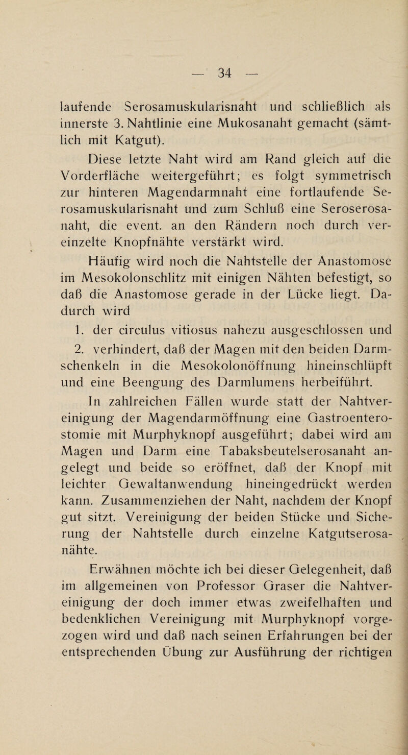 laufende Serosamuskularisnaht und schließlich als innerste 3. Nahtlinie eine Mukosanaht gemacht (sämt¬ lich mit Katgut). Diese letzte Naht wird am Rand gleich auf die Vorderfläche weitergeführt; es folgt symmetrisch zur hinteren Magendarmnaht eine fortlaufende Se¬ rosamuskularisnaht und zum Schluß eine Seroserosa¬ naht, die event. an den Rändern noch durch ver¬ einzelte Knopfnähte verstärkt wird. Häufig wird noch die Nahtstelle der Anastomose im Mesokolonschlitz mit einigen Nähten befestigt, so daß die Anastomose gerade in der Lücke liegt. Da¬ durch wird 1. der circulus vitiosus nahezu ausgeschlossen und 2. verhindert, daß der Magen mit den beiden Darm¬ schenkeln in die Mesokolonöffnung hineinschlüpft und eine Beengung des Darmlumens herbeiführt. In zahlreichen Fällen wurde statt der Nahtver¬ einigung der Magendarmöffnung eine Gastroentero¬ stomie mit Murphyknopf ausgeführt; dabei wird am Magen und Darm eine Tabaksbeutelserosanaht an¬ gelegt und beide so eröffnet, daß der Knopf mit leichter Gewaltanwendung hineingedrückt werden kann. Zusammenziehen der Naht, nachdem der Knopf gut sitzt. Vereinigung der beiden Stücke und Siche¬ rung der Nahtstelle durch einzelne Katgutserosa- nähte. Erwähnen möchte ich bei dieser Gelegenheit, daß im allgemeinen von Professor Graser die Nahtver¬ einigung der doch immer etwas zweifelhaften und bedenklichen Vereinigung mit Murphyknopf vorge¬ zogen wird und daß nach seinen Erfahrungen bei der entsprechenden Übung zur Ausführung der richtigen