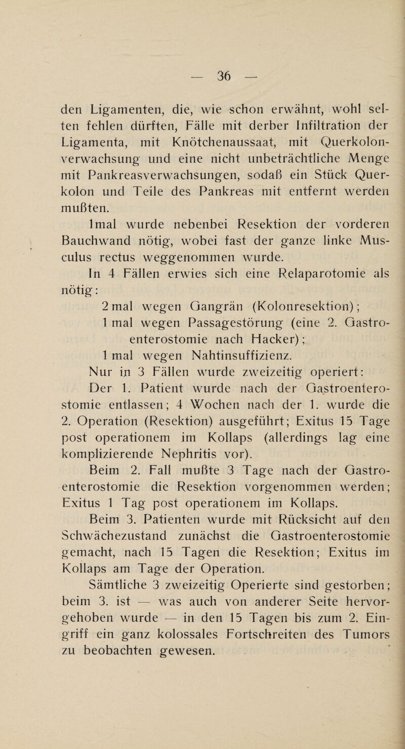 den Ligamenten, die, wie schon erwähnt, wohl sel¬ ten fehlen dürften, Fälle mit derber Infiltration der Ligamenta, mit Knötchenaussaat, mit Querkolon¬ verwachsung und eine nicht unbeträchtliche Menge mit Pankreasverwachsungen, sodaß ein Stück Quer¬ kolon und Teile des Pankreas mit entfernt werden mußten. Imai wurde nebenbei Resektion der vorderen Bauchwand nötig, wobei fast der ganze linke Mus- culus rectus weggenommen wurde. In 4 Fällen erwies sich eine Relaparotomie als nötig: 2 mal wegen Gangrän (Kolonresektion); 1 mal wegen Passagestörung (eine 2. Gastro¬ enterostomie nach Hacker); 1 mal wegen Nahtinsuffizienz. Nur in 3 Fällen wurde zweizeitig operiert: Der 1. Patient wurde nach der Gastroentero¬ stomie entlassen; 4 Wochen nach der 1. wurde die 2. Operation (Resektion) ausgeführt; Exitus 15 Tage post operationem im Kollaps (allerdings lag eine komplizierende Nephritis vor). Beim 2. Fall mußte 3 Tage nach der Gastro¬ enterostomie die Resektion vorgenommen werden; Exitus 1 Tag post operationem im Kollaps. Beim 3. Patienten wurde mit Rücksicht auf den Schwächezustand zunächst die Gastroenterostomie gemacht, nach 15 Tagen die Resektion; Exitus im Kollaps am Tage der Operation. Sämtliche 3 zweizeitig Operierte sind gestorben; beim 3. ist — was auch von anderer Seite hervor¬ gehoben wurde — in den 15 Tagen bis zum 2. Ein¬ griff ein ganz kolossales Fortschreiten des Tumors zu beobachten gewesen.