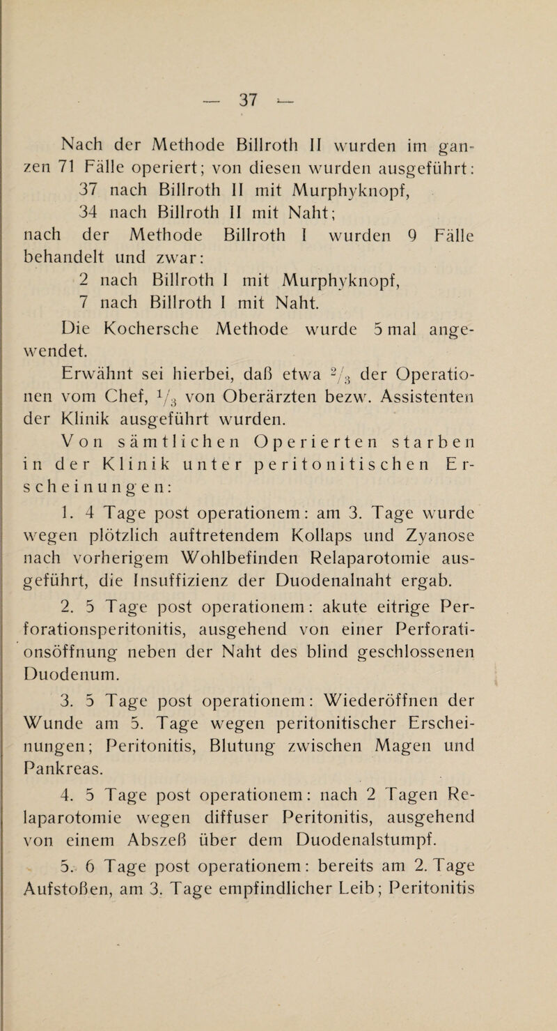 Nach der Methode Billroth II wurden im gan¬ zen 71 Fälle operiert; von diesen wurden ausgeführt: 37 nach Billroth II mit Murph3'knopf, 34 nach Billroth II mit Naht; nach der Methode Billroth I wurden 9 Fälle behandelt und zwar: 2 nach Billroth I mit Murphy knöpf, 7 nach Billroth I mit Naht. Die Kochersche Methode wurde 5 mal ange¬ wendet. Erwähnt sei hierbei, daß etwa der Operatio¬ nen vom Chef, 1/3 von Oberärzten bezw. Assistenten der Klinik ausgeführt wurden. Von sämtlichen Operierten starben in der Klinik unter peritonitischen Er¬ scheinungen: 1. 4 Tage post operationem: am 3. Tage wurde wegen plötzlich auftretendem Kollaps und Zyanose nach vorherigem Wohlbefinden Relaparotomie aus¬ geführt, die Insuffizienz der Duodenalnaht ergab. 2. 5 Tage post operationem: akute eitrige Per¬ forationsperitonitis, ausgehend von einer Perforati¬ onsöffnung neben der Naht des blind geschlossenen Duodenum. 3. 5 Tage post operationem: Wiederöffnen der Wunde am 5. Tage wegen peritonitischer Erschei¬ nungen; Peritonitis, Blutung zwischen Magen und Pankreas. 4. 5 Tage post operationem: nach 2 Tagen Re¬ laparotomie wegen diffuser Peritonitis, ausgehend von einem Abszeß über dem Duodenalstumpf. 5. 6 Tage post operationem: bereits am 2. Tage Aufstoßen, am 3. Tage empfindlicher Leib; Peritonitis