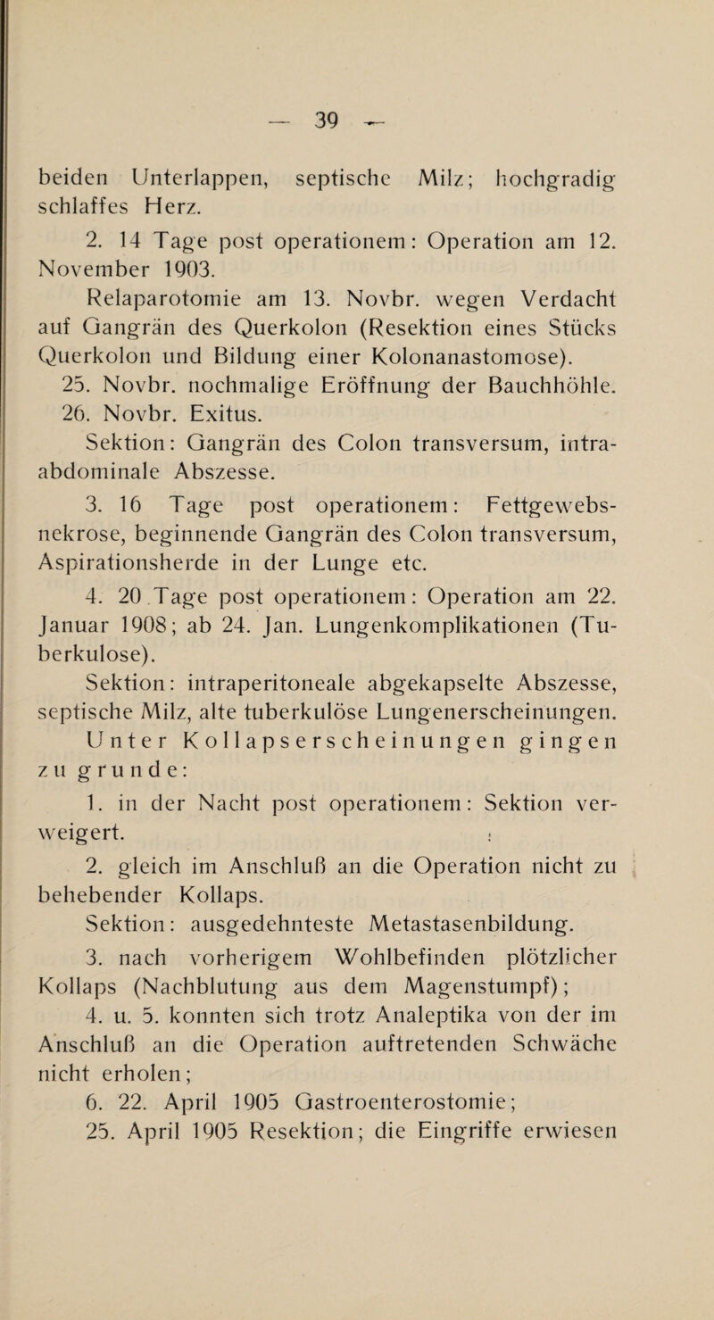 beiden Unterlappeii, septische Milz; hochgradig schlaffes Herz. 2. 14 Tage post operationem: Operation am 12. November 1903. Relaparotomie am 13. Novbr. wegen Verdacht auf Gangrän des Querkolon (Resektion eines Stücks Querkolon und Bildung einer Kolonanastomose). 25. Novbr. nochmalige Eröffnung der Bauchhöhle. 26. Novbr. Exitus. Sektion: Gangrän des Colon transversum, intra¬ abdominale Abszesse. 3. 16 Tage post operationem: Fettgewebs- nekrose, beginnende Gangrän des Colon transversum, Aspirationsherde in der Lunge etc. 4. 20 Tage post operationem: Operation am 22. Januar 1908; ab 24. Jan. Lungenkomplikationen (Tu¬ berkulose). Sektion: intraperitoneale abgekapselte Abszesse, septische Milz, alte tuberkulöse Lungenerscheinungen. Unter Kollapserscheinungen gingen zu gründe: 1. in der Nacht post operationem: Sektion ver¬ weigert. 2. gleich im Anschluß an die Operation nicht zu behebender Kollaps. Sektion: ausgedehnteste Metastasenbildung. 3. nach vorherigem Wohlbefinden plötzlicher Kollaps (Nachblutung aus dem Magenstumpf); 4. u. 5. konnten sich trotz Analeptika von der im Anschluß an die Operation auftretenden Schwäche nicht erholen; 6. 22. April 1905 Gastroenterostomie; 25. April 1905 Resektion; die Eingriffe erwiesen