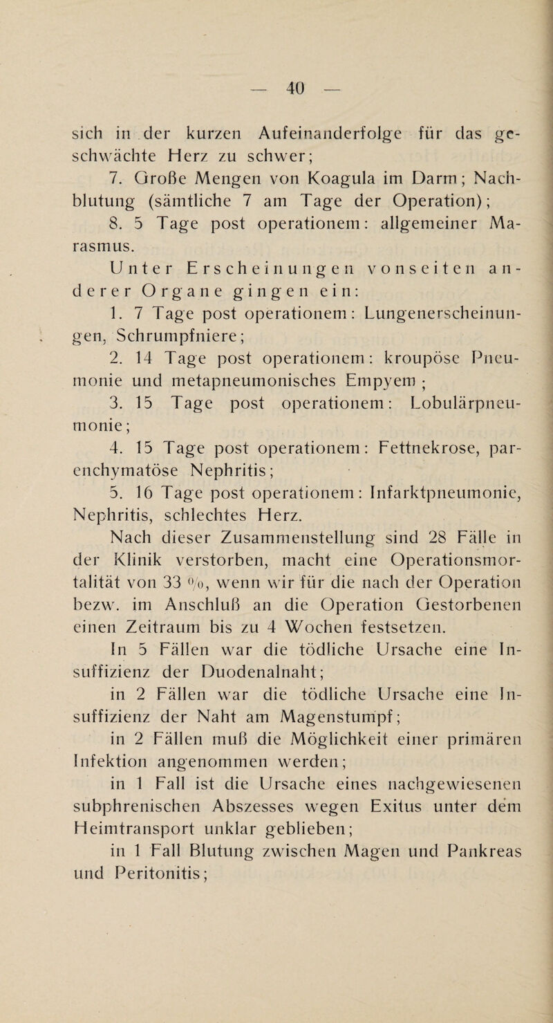 sich in der kurzen Aufeinanderfolge für das ge¬ schwächte Herz zu schwer; 7. Große Mengen von Koagula im Darm; Nach¬ blutung (sämtliche 7 am Tage der Operation); 8. 5 Tage post Operationen!: allgemeiner Ma¬ rasmus. Unter Erschein u n g e n v o n s e i t e n an¬ derer Organe gingen ein: 1. 7 Tage post operationem: Lungenerscheinun¬ gen, Schrumpfniere; 2. 14 Tage post operationem: kroupöse Pneu¬ monie und metapneumonisches Empyem ; 3. 15 Tage post operationem: Lobulärpneu¬ monie; 4. 15 Tage post operationem: Eettnekrose, par¬ enchymatöse Nephritis; 5. 16 Tage post operationem: Infarktpneumonie, Nephritis, schlechtes Herz. Nach dieser Zusammenstellung sind 28 Eälle in der Klinik verstorben, macht eine Operationsmor¬ talität von 33 Ko, wenn wir für die nach der Operation bezw. im Anschluß an die Operation Gestorbenen einen Zeitraum bis zu 4 Wochen festsetzen. In 5 Eällen war die tödliche Ursache eine In¬ suffizienz der Duodenalnaht; in 2 Eällen war die tödliche Ursache eine In¬ suffizienz der Naht am Magenstumpf; in 2 Eällen muß die Möglichkeit einer primären Infektion angenommen werden; in 1 Eall ist die Ursache eines nachgewiesenen subphrenischen Abszesses wegen Exitus unter dem Heimtransport unklar geblieben; in 1 Eall Blutung zwischen Magen und Pankreas und Peritonitis;