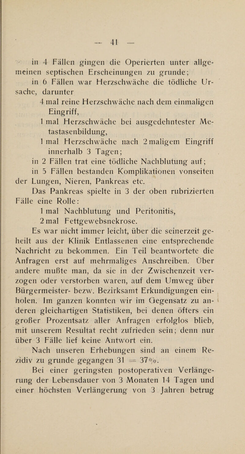 in 4 Fällen gingen die Operierten unter allge¬ meinen septischen Erscheinungen zu gründe; in 6 Fällen war Flerzschwäche die tödliche Ur¬ sache, darunter 4 mal reine Flerzschwäche nach dem einmaligen Eingriff, 1 mal Herzschwäche bei ausgedehntester Me¬ tastasenbildung, 1 mal Herzschwäche nach 2 maligem Eingriff innerhalb 3 Tagen; in 2 Eällen trat eine tödliche Nachblutung auf; in 5 Eällen bestanden Komplikationen vonseiten der Lungen, Nieren, Pankreas etc. Das Pankreas spielte in 3 der oben rubrizierten Fälle eine Rolle: 1 mal Nachblutung und Peritonitis, 2 mal Fettgewebsnekrose. Es war nicht immer leicht, über die seinerzeit ge¬ heilt aus der Klinik Entlassenen eine entsprechende Nachricht zu bekommen. Ein Teil beantwortete die Anfragen erst auf mehrmaliges Anschreiben. Über andere mußte man, da sie in der Zwischenzeit ver¬ zogen oder verstorben waren, auf dem Umweg über Bürgermeister- bezw. Bezirksamt Erkundigungen ein¬ holen. Im ganzen konnten wir im Gegensatz zu an¬ deren gleichartigen Statistiken, bei denen öfters ein großer Prozentsatz aller Anfragen erfolglos blieb, mit unserem Resultat recht zufrieden sein; denn nur über 3 Eälle lief keine Antwort ein. Nach unseren Erhebungen sind an einem Re¬ zidiv zu gründe gegangen 31 = 37^Vo. Bei einer geringsten postoperativen Verlänge¬ rung der Lebensdauer von 3 Monaten 14 Tagen und einer höchsten Verlängerung von 3 Jahren betrug