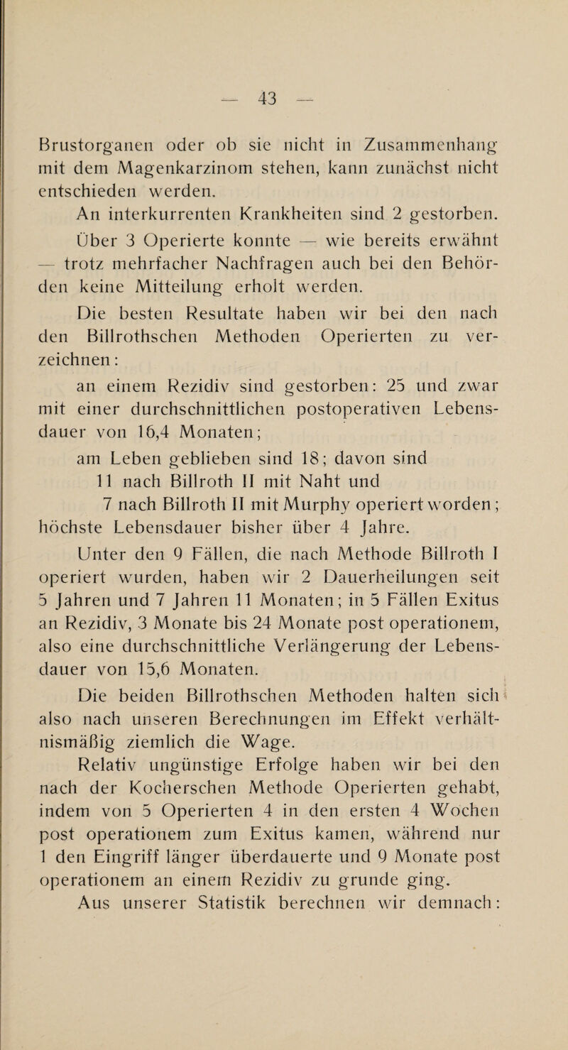 Brustorganen oder ob sie nicht in Zusammenhang mit dem Magenkarzinom stehen, kann zunächst nicht entschieden werden. An interkurrenten Krankheiten sind 2 gestorben. Über 3 Operierte konnte — wie bereits erwähnt — trotz mehrfacher Nachfragen auch bei den Behör¬ den keine Mitteilung erholt werden. Die besten Resultate haben wir bei den nach den Billrothschen Methoden Operierten zu ver¬ zeichnen : an einem Rezidiv sind gestorben: 25 und zwar mit einer durchschnittlichen postoperativen Lebens¬ dauer von 16,4 Monaten; am Leben geblieben sind 18; davon sind 11 nach Billroth II mit Naht und 7 nach Billroth II mit Murph}^ operiert worden ; höchste Lebensdauer bisher über 4 Jahre. Unter den 9 Fällen, die nach Methode Billroth I operiert wurden, haben wir 2 Dauerheilungen seit 5 Jahren und 7 Jahren 11 Monaten; in 5 Fällen Exitus an Rezidiv, 3 Monate bis 24 Monate post operationem, also eine durchschnittliche Verlängerung der Lebens¬ dauer von 15,6 Monaten. Die beiden Billrothschen Methoden halten sidU also nach unseren Berechnungen im Effekt verhält¬ nismäßig ziemlich die Wage. Relativ ungünstige Erfolge haben wir bei den nach der Kocherschen Methode Operierten gehabt, indem von 5 Operierten 4 in den ersten 4 Wochen post operationem zum Exitus kamen, während nur 1 den Eingriff länger überdauerte und 9 Monate post operationem an einem Rezidiv zu gründe ging. Aus unserer Statistik berechnen wir demnach;
