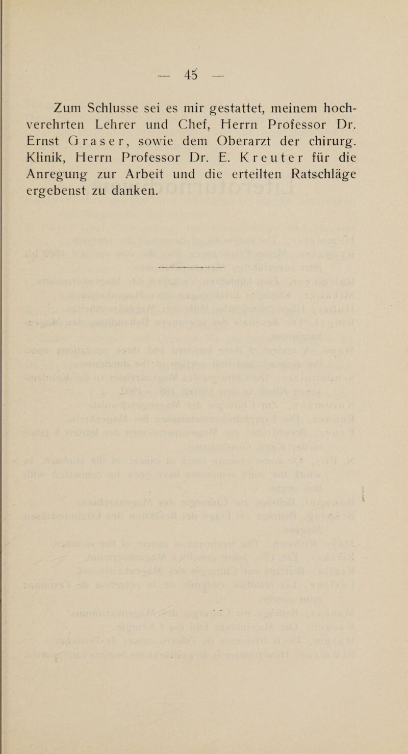 Zum Schlüsse sei es mir gestattet, meinem hoch¬ verehrten Lehrer und Chef, Herrn Professor Dr, Ernst Graser, sowie dem Oberarzt der Chirurg. Klinik, Herrn Professor Dr. E. Kreuter für die Anregung zur Arbeit und die erteilten Ratschläge ergebenst zu danken.